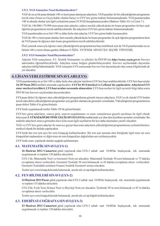 3.9.2. YGS Sonuçlarý Nasýl Kullanýlacaktýr?
       YGS’de en az bir puan türünde 140 ve üzeri puan alamayan adaylarýn; YGS puanlarý ile bir yükseköðretim programýný
       tercih etme (Sýnavsýz Geçiþ hakký olanlar hariç) ve LYS’lere girme haklarý bulunmamaktadýr. YGS puanlarýndan
       140’ýn altýnda olanlar için ilgili yerleþtirme puaný (Y-YGS) hesaplanmayacaktýr (Bakýnýz Tablo 1G ve Çizim 7.).
       YGS’de 140.000-179.999 arasý puan alan adaylar, sadece meslek yüksekokulu ön lisans programlarý ile bazý açýk
       öðretim programlarýný tercih edebileceklerdir. Bu adaylarýn LYS’lere girme haklarý bulunmamaktadýr.
       YGS puanlarýndan en az biri 180 ve daha fazla olan adaylar, LYS’lere girme hakký kazanacaktýr.
       YGS’de 180 ve üzeri puan alanlar, hem meslek yüksekokulu ön lisans programlarý ile açýk öðretim programlarýný hem
       de YGS puaný ile öðrenci alan lisans programlarýný tercih edebileceklerdir.
       Özel yetenek sýnavýyla öðrenci alan yükseköðretim programlarýna baþvurabilmek için de YGS puanlarýndan en az
       birinin 140 ve üzeri olmasý gerekir. (Bakýnýz 9. ÖZEL YETENEK SINAVI ÝLE SEÇME YÖNTEMÝ)
       3.9.3. YGS Sonuçlarý Nasýl Duyurulacaktýr?
       Adaylar YGS sonuçlarýný, T.C. Kimlik Numaralarý ve þifreleri ile ÖSYM’nin http://sonuc.osym.gov.tr Ýnternet
       adresinden öðrenebileceklerdir. Adaylara sonuç belgesi gönderilmeyecektir. Ýnternet sayfasýndaki duyurular
       adaylara teblið hükmündedir. YGS sonuçlarý LYS sonrasýnda Ýnternet’ten duyurulacak olan sonuç bilgilerinde de
       yer alacaktýr.

4. LÝSANS YERLEÞTÝRME SINAVLARI (LYS)
  YGS puanlarýndan en az biri 180 ve daha fazla olan adaylar isterlerse LYS’lere baþvurabileceklerdir. LYS’lere baþvurular
  24-30 Nisan 2012 tarihleri arasýnda yapýlacaktýr. LYS’ler 81 il merkezi ve Lefkoþa’da yapýlacaktýr. Adaylarýn LYS
  sýnav merkezi tercihleri, LYS baþvurularý sýrasýnda alýnacaktýr. LYS baþvurularý ile ilgili ayrýntýlý bilgi daha sonra
  ÖSYM’nin Ýnternet sayfasýndan duyurulacaktýr.
  LYS puan türleri ile öðrenci alan yükseköðretim programlarýna girmek isteyen adaylarýn, YGS’ye ek olarak LYS’lerden
  tercih edecekleri yükseköðretim programlarý için gerekli olanlara da girmeleri zorunludur. Yükseköðretim programlarýnýn
  puan türleri Tablo 4’te gösterilmiþtir.
  LYS’lerde uygulanacak testler Tablo 1D’de gösterilmiþtir.
  LYS’lere giren adaylarýn sýnava giriþ, sýnavýn uygulanmasý ve sýnav sonuçlarýnýn geçerli sayýlmasý ile ilgili olarak
  kýlavuzun 3. YÜKSEKÖÐRETÝME GEÇÝÞ SINAVI (YGS) maddesinde yer alan tüm kurallara uymalarý zorunludur. Bu
  nedenle adaylarýn sýnava girmeden önce kýlavuzun ilgili sayfalarýný bir kez daha okumalarý yararlý olacaktýr.
  YGS ve LYS’lere giren adaylar ile sýnavsýz geçiþe baþvuran adaylarýn yükseköðretim programlarýna yerleþtirilmeleri,
  merkezî olarak bir defada yapýlacaktýr.
  LYS’lerde her test için ayrý bir soru kitapçýðý kullanýlacaktýr. Bir test için tanýnan süre bittiðinde ilgili teste ait soru
  kitapçýklarý toplanýrken ve diðer teste ait soru kitapçýklarý daðýtýlýrken ara verilmeyecektir.
  LYS’lerde sýnav yapýlacak alanlar aþaðýda açýklanmýþtýr.
 4.1. MATEMATÝK SINAVI (LYS-1)
       16 Haziran 2012 Cumartesi günü yapýlacak olan LYS-1 sabah saat 10.00'da baþlayacak, tek oturumda
       uygulanacak ve toplam 120 dakika sürecektir.
       LYS-1'de, Matematik Testi ve Geometri Testi yer alacaktýr. Matematik Testinde 50 soru bulunacak ve 75 dakika
       cevaplama süresi verilecektir. Geometri Testinde 30 soru bulunacak ve 45 dakika cevaplama süresi verilecektir.
       Geometri Testindeki sorularýn 8 tanesi Analitik Geometri sorusu olacaktýr.
       Testler ayrý soru kitapçýklarýnda bulunacak, ancak tek cevap kâðýdý kullanýlacaktýr.
 4.2. FEN BÝLÝMLERÝ SINAVI (LYS-2)
       24 Haziran 2012 Pazar günü yapýlacak olan LYS-2 sabah saat 10.00'da baþlayacak, tek oturumda uygulanacak
       ve toplam 135 dakika sürecektir.
       LYS-2'de, Fizik Testi, Kimya Testi ve Biyoloji Testi yer alacaktýr. Testlerde 30’ar soru bulunacak ve 45’er dakika
       cevaplama süresi verilecektir.
       Testler ayrý soru kitapçýklarýnda bulunacak, ancak tek cevap kâðýdý kullanýlacaktýr.
 4.3. EDEBÝYAT-COÐRAFYA SINAVI (LYS-3)
       23 Haziran 2012 Cumartesi günü yapýlacak olan LYS-3 sabah saat 10.00'da baþlayacak, tek oturumda
       uygulanacak ve toplam 120 dakika sürecektir.

                                                           16
 