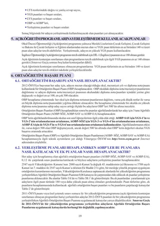 LYS testlerindeki doðru ve yanlýþ cevap sayýsý,
        YGS puanlarý ve baþarý sýralarý,
        LYS puanlarý ve baþarý sýralarý,
        OBP ve AOBP’leri,
        Yerleþtirme puanlarý ve baþarý sýralarý

    Sonuç bilgisinde bir adayýn yerleþtirmede kullanýlmayacak olan puanlarý yer almayacaktýr.

5. AÇIKÖÐRETÝMPROGRAMLARINAYERLEÞTÝRMEDEKULLANILACAKPUANLAR
    Okul Öncesi Öðretmenliði (Açýköðretim) programýný yalnýzca Meslek Liselerinin Çocuk Geliþimi, Çocuk Geliþimi
    ve Bakýmý ile Çocuk Geliþimi ve Eðitimi alanlarýndan mezun olan ve YGS puan türlerinin en az birinden 140 ve üzeri
    puan alan adaylar tercih edebilirler. Yerleþtirmede, adayýn en yüksek YGS puaný kullanýlacaktýr.
    Ýngilizce Öðretmenliði (Açýköðretim) programýný tercih edebilmek için DÝL-1 (Ýngilizce) puanýnýn en az 180 olmasý gerekir.
    Açýk öðretimin kontenjan sýnýrlamasý olan programlarýný tercih edebilmek için ilgili YGS puanýnýn en az 140 olmasý
    gerekir (Sýnavsýz Geçiþ sonrasý boþ kalan kontenjanlar dâhil).
    Açýk öðretimin kontenjan sýnýrlamasý olmayan programlarýna YGS puan türlerinin en az birinden 140 ve üzeri
    puan alan adaylar tercih ettikleri takdirde yerleþtirileceklerdir.

6. ORTAÖÐRETÝM BAÞARI PUANI
 6.1. ORTAÖÐRETÝM BAÞARI PUANI NASIL HESAPLANACAKTIR?
    2012-ÖSYS'ye baþvuran her aday için, adayýn mezun olacaðý/olduðu okul, mezuniyet yýlý ve diploma notu/puaný
    kullanýlarak bir Ortaöðretim Baþarý Puaný (OBP) hesaplanacaktýr. OBP okuldaki diploma notu/mezuniyet puanlarýnýn
    daðýlýmýna ve adayýn diploma notu/mezuniyet puanýnýn okulundaki diploma notu/puanlarý içindeki yerine göre
    deðiþecek ve deðeri en az 100, en çok 500 olacaktýr.
    OBP hesaplama yönteminde her okul için diploma notunun/puanlarýnýn daðýlýmý, varsa çok düþük notlar ile varsa
    en büyük diploma notu/puanýndaki yýðýlma dikkate alýnacaktýr. Bu hesaplama yönteminde bir okulda en yüksek
    diploma notu/puanýna sahip aday sayýsý arttýðý ölçüde bu adaylarýn OBP’leri 500’ün altýna inecektir.
    Ortaöðretim Baþarý Puanlarý (OBP) hesaplandýktan sonra bu puanlar aðýrlýklandýrýlarak her aday için 3 tane Aðýrlýklý
    Ortaöðretim Baþarý Puaný (AOBP-SÖZ, AOBP-SAY ve AOBP-EA) hesaplanacaktýr.
    OBP’lerin aðýrlýklandýrýlmasýnda okulun son sýnýf öðrencilerinin ilgili yýlda elde ettiði AOBP-SAY için YGS-1’in ve
    YGS-2’nin ortalamalarýnýn ortalamasý, AOBP-SÖZ için YGS-3 ve YGS-4’ün ortalamalarýnýn ortalamasý,
    AOBP-EA için de YGS-5’in ve YGS-6’nýn ortalamalarýnýn ortalamasý kullanýlacaktýr. Aðýrlýklandýrmanýn etkisi
    ile, varsa deðeri 500 olan OBP deðiþmeyecek, ancak deðeri 500’ün altýnda olan OBP’lerin deðerleri okulun YGS
    baþarýsý oranýnda artacaktýr.
    Ortaöðretim Baþarý Puaný (OBP) ve Aðýrlýklý Ortaöðretim Baþarý Puanlarýnýn (AOBP- SÖZ, AOBP-SAY ve AOBP-EA)
    hesaplanmasýyla ilgili teknik ayrýntýlarýn yer aldýðý Yönergeye ÖSYM’nin http://www.osym.gov.tr Ýnternet
    adresinden eriþilebilir.
 6.2. YERLEÞTÝRME PUANLARI HESAPLANIRKEN AOBP’LER BU PUANLARA
      NASIL KATILACAK VE EK PUANLAR NASIL HESAPLANACAKTIR?
    Her aday için hesaplanmýþ olan aðýrlýklý ortaöðretim baþarý puanlarý (AOBP-SÖZ, AOBP-SAY ve AOBP-EA),
    0,12 ile çarpýlarak sýnav puanlarýna katýlacak ve böylece adaylarýn yerleþtirme puanlarý hesaplanacaktýr.
    2547 sayýlý Yükseköðretim Kanunu’nun 2880 sayýlý Kanun’la deðiþik 45. maddesinin (a) fýkrasýna ve 3708 sayýlý
    Kanun’un 7. maddesi ile 2547 sayýlý Kanun’a eklenen Ek Madde 21'e göre, bir mesleðe yönelik program uygulayan
    ortaöðretim kurumlarýnýn mezunlarý, Yükseköðretim Kurulunca saptanacak alanlarda bir yükseköðretim programýna
    yerleþtirilirken Aðýrlýklý Ortaöðretim Baþarý Puanýnýn 0,06 katsayýsý ile çarpýmýndan elde edilecek ek puanlar yerleþtirme
    puanlarýna eklenecektir. Bu alanlar Tablo 3A’da ve Tablo 3B.1’de gösterilmiþtir. Bu ek puanlardan yararlanmak için
    adaylarýn ilgili puan türünde 180 veya daha yüksek puan almýþ olmalarý gerekmektedir. Puan türlerine göre, ek
    puanlarýn hesaplanmasýnda kullanýlacak aðýrlýklý ortaöðretim baþarý puanlarý ve bu puanlarýn çarpýlacaðý katsayýlar
    Tablo 2’de gösterilmiþtir.
    2011-ÖSYS puaný veya özel yetenek sýnavý sonucu ile bir yükseköðretim programýna (açýk öðretimin kontenjan
    sýnýrlamasý olmayan programlarý hariç) yerleþtirilen adaylar 2012-ÖSYS puanlarý ile bir yükseköðretim programýna
    yerleþtirilirken Aðýrlýklý Ortaöðretim Baþarý Puanýna uygulanacak katsayýlar yarýya düþürülecektir. Sýnavsýz Geçiþ
    ile 2011-ÖSYS’de bir yükseköðretim programýna yerleþtirilen adaylarýn Aðýrlýklý Ortaöðretim Baþarý
    Puanlarýna uygulanacak katsayýlarda herhangi bir deðiþiklik yapýlmayacaktýr.

                                                          19
 