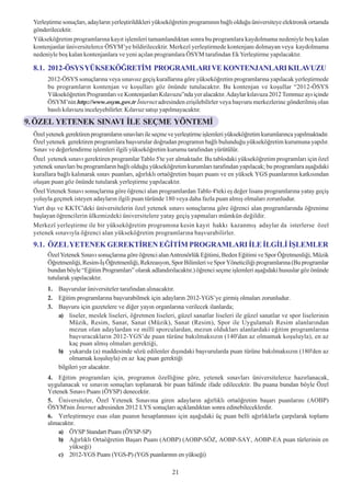 Yerleþtirme sonuçlarý, adaylarýn yerleþtirildikleri yükseköðretim programýnýn baðlý olduðu üniversiteye elektronik ortamda
 gönderilecektir.
 Yükseköðretim programlarýna kayýt iþlemleri tamamlandýktan sonra bu programlara kaydolmama nedeniyle boþ kalan
 kontenjanlar üniversitelerce ÖSYM’ye bildirilecektir. Merkezî yerleþtirmede kontenjaný dolmayan veya kaydolmama
 nedeniyle boþ kalan kontenjanlara ve yeni açýlan programlara ÖSYM tarafýndan Ek Yerleþtirme yapýlacaktýr.

 8.1. 2012-ÖSYS YÜKSEKÖÐRETÝM PROGRAMLARI VE KONTENJANLARI KILAVUZU
      2012-ÖSYS sonuçlarýna veya sýnavsýz geçiþ kurallarýna göre yükseköðretim programlarýna yapýlacak yerleþtirmede
      bu programlarýn kontenjan ve koþullarý göz önünde tutulacaktýr. Bu kontenjan ve koþullar “2012-ÖSYS
      Yükseköðretim Programlarý ve Kontenjanlarý Kýlavuzu”nda yer alacaktýr. Adaylar kýlavuza 2012 Temmuz ayý içinde
      ÖSYM’nin http://www.osym.gov.tr Ýnternet adresinden eriþilebilirler veya baþvuru merkezlerine gönderilmiþ olan
      basýlý kýlavuzu inceleyebilirler. Kýlavuz satýþý yapýlmayacaktýr.

9. ÖZEL YETENEK SINAVI ÝLE SEÇME YÖNTEMÝ
 Özel yetenek gerektiren programlarýn sýnavlarý ile seçme ve yerleþtirme iþlemleri yükseköðretim kurumlarýnca yapýlmaktadýr.
 Özel yetenek gerektiren programlara baþvurular doðrudan programýn baðlý bulunduðu yükseköðretim kurumuna yapýlýr.
 Sýnav ve deðerlendirme iþlemleri ilgili yükseköðretim kurumu tarafýndan yürütülür.
 Özel yetenek sýnavý gerektiren programlar Tablo 5'te yer almaktadýr. Bu tablodaki yükseköðretim programlarý için özel
 yetenek sýnavlarý bu programlarýn baðlý olduðu yükseköðretim kurumlarý tarafýndan yapýlacak; bu programlara aþaðýdaki
 kurallara baðlý kalýnarak sýnav puanlarý, aðýrlýklý ortaöðretim baþarý puaný ve en yüksek YGS puanlarýnýn katkýsýndan
 oluþan puan göz önünde tutularak yerleþtirme yapýlacaktýr.
 Özel Yetenek Sýnavý sonuçlarýna göre öðrenci alan programlardan Tablo 4'teki eþ deðer lisans programlarýna yatay geçiþ
 yoluyla geçmek isteyen adaylarýn ilgili puan türünde 180 veya daha fazla puan almýþ olmalarý zorunludur.
 Yurt dýþý ve KKTC'deki üniversitelerin özel yetenek sýnavý sonuçlarýna göre öðrenci alan programlarýnda öðrenime
 baþlayan öðrencilerin ülkemizdeki üniversitelere yatay geçiþ yapmalarý mümkün deðildir.
 Merkezî yerleþtirme ile bir yükseköðretim programýna kesin kayýt hakký kazanmýþ adaylar da isterlerse özel
 yetenek sýnavýyla öðrenci alan yükseköðretim programlarýna baþvurabilirler.
 9.1. ÖZEL YETENEK GEREKTÝREN EÐÝTÝM PROGRAMLARI ÝLE ÝLGÝLÝ ÝÞLEMLER
      Özel Yetenek Sýnavý sonuçlarýna göre öðrenci alan Antrenörlük Eðitimi, Beden Eðitimi ve Spor Öðretmenliði, Müzik
      Öðretmenliði, Resim-Ýþ Öðretmenliði, Rekreasyon, Spor Bilimleri ve Spor Yöneticiliði programlarýna (Bu programlar
      bundan böyle “Eðitim Programlarý” olarak adlandýrýlacaktýr.) öðrenci seçme iþlemleri aþaðýdaki hususlar göz önünde
      tutularak yapýlacaktýr.
      1. Baþvurular üniversiteler tarafýndan alýnacaktýr.
      2. Eðitim programlarýna baþvurabilmek için adaylarýn 2012-YGS’ye girmiþ olmalarý zorunludur.
      3. Baþvuru için gazetelere ve diðer yayýn organlarýna verilecek ilanlarda;
         a) liseler, meslek liseleri, öðretmen liseleri, güzel sanatlar liseleri ile güzel sanatlar ve spor liselerinin
              Müzik, Resim, Sanat, Sanat (Müzik), Sanat (Resim), Spor ile Uygulamalý Resim alanlarýndan
              mezun olan adaylardan ve millî sporculardan, mezun olduklarý alanlardaki eðitim programlarýna
              baþvuracaklarýn 2012-YGS’de puan türüne bakýlmaksýzýn (140'dan az olmamak koþuluyla), en az
              kaç puan almýþ olmalarý gerektiði,
         b) yukarýda (a) maddesinde sözü edilenler dýþýndaki baþvurularda puan türüne bakýlmaksýzýn (180'den az
              olmamak koþuluyla) en az kaç puan gerektiði
         bilgileri yer alacaktýr.
      4. Eðitim programlarý için, programýn özelliðine göre, yetenek sýnavlarý üniversitelerce hazýrlanacak,
      uygulanacak ve sýnavýn sonuçlarý toplanarak bir puan hâlinde ifade edilecektir. Bu puana bundan böyle Özel
      Yetenek Sýnavý Puaný (ÖYSP) denecektir.
      5. Üniversiteler, Özel Yetenek Sýnavýna giren adaylarýn aðýrlýklý ortaöðretim baþarý puanlarýný (AOBP)
      ÖSYM'nin Ýnternet adresinden 2012 LYS sonuçlarý açýklandýktan sonra edinebileceklerdir.
      6. Yerleþtirmeye esas olan puanýn hesaplanmasý için aþaðýdaki üç puan belli aðýrlýklarla çarpýlarak toplamý
      alýnacaktýr.
           a) ÖYSP Standart Puaný (ÖYSP-SP)
           b) Aðýrlýklý Ortaöðretim Baþarý Puaný (AOBP) (AOBP-SÖZ, AOBP-SAY, AOBP-EA puan türlerinin en
               yükseði)
           c) 2012-YGS Puaný (YGS-P) (YGS puanlarýnýn en yükseði)

                                                          21
 
