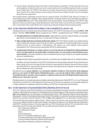 Ýsteyen adaylar, ödemeleri gereken ücreti döviz olarak bankaya yatýrabilirler. Hesap numaralarý kýlavuzun
          arka kapaðýnda yazýlýdýr. Bu yolla sýnav ücreti yatýran adaylar, ücreti yatýrdýklarýný gösteren banka veya posta
          havale makbuzunu, 2012-ÖSYS Aday Baþvuru Formuna ekleyerek posta yoluyla baþvuru yapacaklardýr.
          Sýnav ücretini döviz olarak bankaya yatýran adaylar bireysel baþvuru haklarý olsa bile, Ýnternet aracýlýðýyla
          bireysel baþvuru yapamazlar.
    Yurt dýþýnda bulunan adaylardan postayla baþvuru yapacak olanlar, 2012-ÖSYS Aday Baþvuru Formunu ve
    eklerini Merkezimize iadeli taahhütlü olarak göndereceklerdir. Yurt dýþýnda (KKTC hariç) oturmakta olan adaylarýn,
    en geç 16 Ocak 2012 tarihi saat 17.00'ye kadar Merkezimize ulaþan belgeleri iþleme konulacaktýr. 2012-ÖSYS Aday
    Baþvuru Formunu kurallara uygun olarak doldurmayan, ekleri eksik, banka veya posta havale makbuzu geçersiz
    olan ve tüm bunlarý süresi içinde Merkezimize ulaþtýrmayan adaylarýn belgeleri iþleme konulmayacaktýr.

10.8. YURT DIÞINDA ÖÐRENÝM GÖREN (TRANSKRÝPTLÝ) ADAYLAR
    Ortaöðrenimlerini yurt dýþýnda tamamlayan/sürdüren adaylar, 2012-ÖSYS Aday Baþvuru Formunda OKUL ADI
    alanýna “Yurt Dýþý”, OKUL KODU alanýna ise örgün lise için “ 910012”, açýk öðretim lisesi için “919004” yazacaklardýr.
          Ortaöðrenimlerini yurt dýþýnda bitirmiþ olanlar, diplomalarýnýn onaylý bir örneði ile birlikte yurt dýþýndaki
          öðrenimleri sýrasýnda aldýklarý dersleri ve notlarý gösterir belgeyi (transkript);
          hâlen ortaöðrenimlerini yurt dýþýnda sürdürmekte olanlar, 2011-2012 öðretim yýlýnda mezun olabileceklerine
          iliþkin okullarýndan alacaklarý onaylý bir belge ile birlikte yurt dýþýndaki (son sýnýf hariç) öðrenimleri sýrasýnda
          aldýklarý dersleri ve notlarý gösterir transkriptlerini (Bu adaylar, son sýnýfta aldýklarý notlarý gösteren
          transkriptlerini 2012 Haziran ayýnýn sonuna kadar ÖSYM’ye ulaþtýrmalýdýr.);
          ortaöðrenimlerinin birinci veya ikinci yýllarýný veya her iki yýlýný da yurt içindeki bir okulda okuduktan
          sonra yurt dýþýna giderek son sýnýfýný hâlen orada okuyanlar veya son sýnýfýný orada okuduktan sonra
          mezun olanlar, yurt içinde okuduklarý yýllara ait tasdiknamelerinin onaylý örneði ile yurt dýþýnda okuduklarý
          yýllara ait transkriptlerini;
          ortaöðrenimleriyle ilgili öz geçmiþlerini (okul adý, yýl, okul türü, alan, okuduklarý ülke adý vb.) anlatan bir dilekçe
         ile birlikte zarf içine koyacaklar ve 2012-ÖSYS Aday Baþvuru Formuna ekleyeceklerdir. Posta yoluyla baþvuru
         hakký olanlar ile Ýnternet aracýlýðýyla bireysel baþvuru yapan adaylar bu belgelerini posta ile baþvuru süresi
         içerisinde ÖSYM’ye ulaþtýracaklar, bir baþvuru merkezi aracýlýðýyla baþvuru yapanlar ise baþvuru yaptýklarý
         Baþvuru Merkezine teslim edeceklerdir.
    Bu adaylarýn ayrýca; mezun olduklarý veya okumakta olduklarý okullarýn Türk liselerine denk olduðunu
    gösteren yurt içinde Ýl Millî Eðitim Müdürlüklerinden, yurt dýþýnda Eðitim Müþavirliklerimizden/
    Ataþeliklerimizden alacaklarý alan tespitinin ve diploma notlarýnýn da belirtildiði denklik belgesini de
    dilekçelerine eklemeleri gerekir.
    Ortaöðrenimlerini yurt dýþýnda tamamlayan/sürdüren adaylardan daha önceki yýllarda ÖSYS’ye ve/veya Yurtdýþýnda
    Çalýþanlarýn Çocuklarý Ýçin Yükseköðretime Giriþ Sýnavýna (YÇS) baþvuru yapanlarýn, bu sýnavlardan hangisine
    ve hangi yýlda baþvuru yaptýklarýný belirten bir dilekçeyi de ÖSYM’ye ulaþtýrmalarý gerekmektedir.

10.9. YURT DIÞINDA YÜKSEKÖÐRENÝM GÖRMEK ÝSTEYENLER
    2012-2013 öðretim yýlýnda kendi imkânlarýyla yurt dýþýnda yükseköðrenim görmek isteyenlerin, öðrenim görmek
    istedikleri yükseköðretim kurumlarýnýn Yükseköðretim Kurulu Baþkanlýðýnca (YÖK) tanýnýp tanýnmadýðýna iliþkin
    http://www.yok.gov.tr Ýnternet adresinden veya Denklik Bilgi Edinme, YÖK Baþkanlýðý Bilkent/Ankara adresinden
    bilgi almalarý, Yurtdýþý Yükseköðretim Diplomalarý Denklik Yönetmeliði’ni incelemeleri yararlarýna olacaktýr. Diploma
    denklik baþvurusunda istenecek belgelere YÖK’ün http://www.yok.gov.tr Ýnternet adresinden ulaþýlabilecektir.
    Yurt dýþýnda öðrenime baþlayan öðrencilerden, Türkiye’deki üniversitelere yatay geçiþ baþvurularýnda ÖSYS
    sonucu veya aþaðýda belirtilen muadil sayýlan belgeler aranacaktýr. Bu adaylarýn yurt dýþýnda öðrenime baþladýklarý
    yýlda ÖSYS’ye girmiþ olmalarý, ön lisans programlarý için YGS’de ilgili puan türünde 140 veya daha fazla, lisans
    programlarý için LYS’de ilgili puan türünde 180 veya daha fazla puan almalarý þartý aranacaktýr.
             SAT 1 (Minimum 1000 puan)
             ACT (Minimum 21 Puan)
             Abitur
             Fransýz Bakaloryasý
             GCE A Level Sertifikasý (Minimum 2 ders)
             Uluslararasý Bakalorya (International Baccalaureat IB)
             Avusturya Matura Diplomasý (Matura Reifezeugnis)
             Ýtalya Maturita Diplomasý (Diploma di Maturita)
                                                           25
                                                           25
 