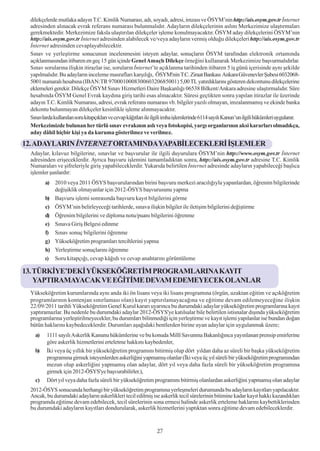 dilekçelerde mutlaka adayýn T.C. Kimlik Numarasý, adý, soyadý, adresi, imzasý ve ÖSYM’nin http://ais.osym.gov.tr Ýnternet
 adresinden alýnacak evrak referans numarasý bulunmalýdýr. Adaylarýn dilekçelerinin aslýný Merkezimize ulaþtýrmalarý
 gerekmektedir. Merkezimize faksla ulaþtýrýlan dilekçeler iþleme konulmayacaktýr. ÖSYM aday dilekçelerini ÖSYM’nin
 http://ais.osym.gov.tr Ýnternet adresinden alabilecek ve/veya adaylarýn vermiþ olduðu dilekçeleri http://ais.osym.gov.tr
 Ýnternet adresinden cevaplayabilecektir.
 Sýnav ve yerleþtirme sonucunun incelenmesini isteyen adaylar, sonuçlarýn ÖSYM tarafýndan elektronik ortamýnda
 açýklanmasýndan itibaren en geç 15 gün içinde Genel Amaçlý Dilekçe örneðini kullanarak Merkezimize baþvurmalýdýrlar.
 Sýnav sorularýna iliþkin itirazlar ise, sorularýn Ýnternet’te açýklanma tarihinden itibaren 5 iþ günü içerisinde ayný þekilde
 yapýlmalýdýr. Bu adaylarýn inceleme masraflarý karþýlýðý, ÖSYM'nin T.C. Ziraat Bankasý Ankara Güvenevler Þubesi 6032068-
 5001 numaralý hesabýna (IBAN:TR 970001000830060320685001) 5,00 TL yatýrdýklarýný gösteren dekontunu dilekçelerine
 eklemeleri gerekir. Dilekçe ÖSYM Sýnav Hizmetleri Daire Baþkanlýðý 06538 Bilkent/Ankara adresine ulaþtýrmalýdýr. Süre
 hesabýnda ÖSYM Genel Evrak kaydýna giriþ tarihi esas alýnacaktýr. Süresi geçtikten sonra yapýlan itirazlar ile üzerinde
 adayýn T.C. Kimlik Numarasý, adresi, evrak referans numarasý vb. bilgiler yazýlý olmayan, imzalanmamýþ ve ekinde banka
 dekontu bulunmayan dilekçeler kesinlikle iþleme alýnmayacaktýr.
 Sýnavlarda kullanýlan soru kitapçýklarý ve cevap kâðýtlarý ile ilgili imha iþlemlerinde 6114 sayýlý Kanun’un ilgili hükümleri uygulanýr.
 Merkezimizde bulunan her türlü sýnav evrakýnýn aslý veya fotokopisi, yargý organlarýnýn aksi kararlarý olmadýkça,
 aday dâhil hiçbir kiþi ya da kuruma gösterilmez ve verilmez.

12. ADAYLARIN ÝNTERNET ORTAMINDA YAPABÝLECEKLERÝ ÝÞLEMLER
 Adaylar, kýlavuz bilgilerine, sýnavlar ve baþvurular ile ilgili duyurulara ÖSYM’nin http://www.osym.gov.tr Ýnternet
 adresinden eriþeceklerdir. Ayrýca baþvuru iþlemini tamamladýktan sonra, http://ais.osym.gov.tr adresine T.C. Kimlik
 Numaralarý ve þifreleriyle giriþ yapabileceklerdir. Yukarýda belirtilen Ýnternet adresinde adaylarýn yapabileceði baþlýca
 iþlemler þunlardýr:
        a) 2010 veya 2011 ÖSYS baþvurularýndan birini baþvuru merkezi aracýlýðýyla yapanlardan, öðrenim bilgilerinde
           deðiþiklik olmayanlar için 2012-ÖSYS baþvurusunu yapma
        b) Baþvuru iþlemi sonrasýnda baþvuru kayýt bilgilerini görme
        c) ÖSYM’nin belirleyeceði tarihlerde, sýnava iliþkin bilgiler ile iletiþim bilgilerini deðiþtirme
        d) Öðrenim bilgilerini ve diploma notu/puaný bilgilerini öðrenme
        e) Sýnava Giriþ Belgesi edinme
        f) Sýnav sonuç bilgilerini öðrenme
        g) Yükseköðretim programlarý tercihlerini yapma
        h) Yerleþtirme sonuçlarýný öðrenme
        ý) Soru kitapçýðý, cevap kâðýdý ve cevap anahtarýný görüntüleme

13. TÜRKÝYE’DEKÝ YÜKSEKÖÐRETÝM PROGRAMLARINA KAYIT
    YAPTIRAMAYACAK VE EÐÝTÝME DEVAM EDEMEYECEK OLANLAR
 Yükseköðretim kurumlarýnda ayný anda iki ön lisans veya iki lisans programýna (örgün, uzaktan eðitim ve açýköðretim
 programlarýnýn kontenjan sýnýrlamasý olan) kayýt yaptýrýlamayacaðýna ve eðitime devam edilemeyeceðine iliþkin
 22/09/2011 tarihli Yükseköðretim Genel Kurul kararý uyarýnca bu durumdaki adaylar yükseköðretim programlarýna kayýt
 yaptýramazlar. Bu nedenle bu durumdaki adaylar 2012-ÖSYS'ye katýlsalar bile belirtilen istisnalar dýþýnda yükseköðretim
 programlarýna yerleþtirilmeyecekler, bu durumlarý bilinmediði için yerleþtirme ve kayýt iþlemi yapýlanlar ise bundan doðan
 bütün haklarýný kaybedeceklerdir. Durumlarý aþaðýdaki bentlerden birine uyan adaylar için uygulanmak üzere;
   a)    1111 sayýlý Askerlik Kanunu hükümlerine ve bu konuda Millî Savunma Bakanlýðýnca yayýnlanan prensip emirlerine
         göre askerlik hizmetlerini erteletme hakkýný kaybedenler,
   b)    Ýki veya üç yýllýk bir yükseköðretim programýný bitirmiþ olup dört yýldan daha az süreli bir baþka yükseköðretim
         programýna girmek isteyenlerden askerliðini yapmamýþ olanlar (Ýki veya üç yýl süreli bir yükseköðretim programýndan
         mezun olup askerliðini yapmamýþ olan adaylar, dört yýl veya daha fazla süreli bir yükseköðretim programýna
         girmek için 2012-ÖSYS'ye baþvurabilirler.),
   c)    Dört yýl veya daha fazla süreli bir yükseköðretim programýný bitirmiþ olanlardan askerliðini yapmamýþ olan adaylar
 2012-ÖSYS sonucunda herhangi bir yükseköðretim programýna yerleþmeleri durumunda bu adaylarýn kayýtlarý yapýlacaktýr.
 Ancak, bu durumdaki adaylarýn askerlikleri tecil edilmiþ ise askerlik tecil sürelerinin bitimine kadar kayýt hakký kazandýklarý
 programda eðitime devam edebilecek, tecil sürelerinin sona ermesi halinde askerlik erteleme haklarýný kaybettiklerinden
 bu durumdaki adaylarýn kayýtlarý dondurularak, askerlik hizmetlerini yaptýktan sonra eðitime devam edebileceklerdir.


                                                                27
 
