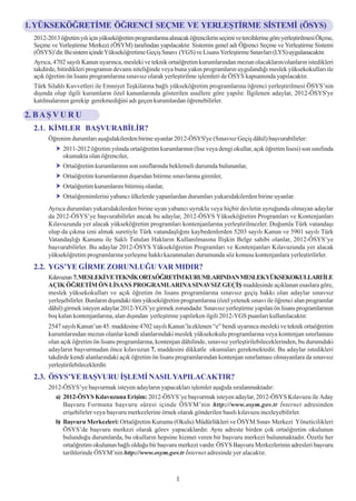 1. YÜKSEKÖÐRETÝME ÖÐRENCÝ SEÇME VE YERLEÞTÝRME SÝSTEMÝ (ÖSYS)
  2012-2013 öðretim yýlý için yükseköðretim programlarýna alýnacak öðrencilerin seçimi ve tercihlerine göre yerleþtirilmesi Ölçme,
  Seçme ve Yerleþtirme Merkezi (ÖSYM) tarafýndan yapýlacaktýr. Sistemin genel adý Öðrenci Seçme ve Yerleþtirme Sistemi
  (ÖSYS)’dir. Bu sistem içinde Yükseköðretime Geçiþ Sýnavý (YGS) ve Lisans Yerleþtirme Sýnavlarý (LYS) uygulanacaktýr.
  Ayrýca, 4702 sayýlý Kanun uyarýnca, mesleki ve teknik ortaöðretim kurumlarýndan mezun olacaklarýn/olanlarýn istedikleri
  takdirde, bitirdikleri programýn devamý niteliðinde veya buna yakýn programlarýn uygulandýðý meslek yüksekokullarý ile
  açýk öðretim ön lisans programlarýna sýnavsýz olarak yerleþtirilme iþlemleri de ÖSYS kapsamýnda yapýlacaktýr.
  Türk Silahlý Kuvvetleri ile Emniyet Teþkilatýna baðlý yükseköðretim programlarýna öðrenci yerleþtirilmesi ÖSYS’nin
  dýþýnda olup ilgili kurumlarýn özel kanunlarýnda gösterilen usullere göre yapýlýr. Ýlgilenen adaylar, 2012-ÖSYS'ye
  katýlmalarýnýn gerekip gerekmediðini adý geçen kurumlardan öðrenebilirler.

2. B A Þ V U R U
  2.1. KÝMLER BAÞVURABÝLÝR?
        Öðrenim durumlarý aþaðýdakilerden birine uyanlar 2012-ÖSYS'ye (Sýnavsýz Geçiþ dâhil) baþvurabilirler:
              2011-2012 öðretim yýlýnda ortaöðretim kurumlarýnýn (lise veya dengi okullar, açýk öðretim lisesi) son sýnýfýnda
              okumakta olan öðrenciler,
              Ortaöðretim kurumlarýnýn son sýnýflarýnda beklemeli durumda bulunanlar,
              Ortaöðretim kurumlarýnýn dýþarýdan bitirme sýnavlarýna girenler,
              Ortaöðretim kurumlarýný bitirmiþ olanlar,
              Ortaöðrenimlerini yabancý ülkelerde yapanlardan durumlarý yukarýdakilerden birine uyanlar.
        Ayrýca durumlarý yukarýdakilerden birine uyan yabancý uyruklu veya hiçbir devletin uyruðunda olmayan adaylar
        da 2012-ÖSYS’ye baþvurabilirler ancak bu adaylar, 2012-ÖSYS Yükseköðretim Programlarý ve Kontenjanlarý
        Kýlavuzunda yer alacak yükseköðretim programlarý kontenjanlarýna yerleþtirilmezler. Doðumla Türk vatandaþý
        olup da çýkma izni almak suretiyle Türk vatandaþlýðýný kaybedenlerden 5203 sayýlý Kanun ve 5901 sayýlý Türk
        Vatandaþlýðý Kanunu ile Saklý Tutulan Haklarýn Kullanýlmasýna Ýliþkin Belge sahibi olanlar, 2012-ÖSYS’ye
        baþvurabilirler. Bu adaylar 2012-ÖSYS Yükseköðretim Programlarý ve Kontenjanlarý Kýlavuzunda yer alacak
        yükseköðretim programlarýna yerleþme hakký kazanmalarý durumunda söz konusu kontenjanlara yerleþtirilirler.
  2.2. YGS’YE GÝRME ZORUNLUÐU VAR MIDIR?
        Kýlavuzun 7. MESLEKÝ VE TEKNÝK ORTAÖÐRETÝM KURUMLARINDAN MESLEKYÜKSEKOKULLARI ÝLE
        AÇIK ÖÐRETÝM ÖN LÝSANS PROGRAMLARINA SINAVSIZ GEÇÝÞ maddesinde açýklanan esaslara göre,
        meslek yüksekokullarý ve açýk öðretim ön lisans programlarýna sýnavsýz geçiþ hakký olan adaylar sýnavsýz
        yerleþebilirler. Bunlarýn dýþýndaki tüm yükseköðretim programlarýna (özel yetenek sýnavý ile öðrenci alan programlar
        dâhil) girmek isteyen adaylar 2012-YGS’ye girmek zorundadýr. Sýnavsýz yerleþtirme yapýlan ön lisans programlarýnýn
        boþ kalan kontenjanlarýna, alan dýþýndan yerleþtirme yapýlýrken ilgili 2012-YGS puanlarý kullanýlacaktýr.
        2547 sayýlý Kanun’un 45. maddesine 4702 sayýlý Kanun’la eklenen “e” bendi uyarýnca mesleki ve teknik ortaöðretim
        kurumlarýndan mezun olanlar kendi alanlarýndaki meslek yüksekokulu programlarýna veya kontenjan sýnýrlamasý
        olan açýk öðretim ön lisans programlarýna, kontenjan dâhilinde, sýnavsýz yerleþtirilebileceklerinden, bu durumdaki
        adaylarýn baþvurmadan önce kýlavuzun 7. maddesini dikkatle okumalarý gerekmektedir. Bu adaylar istedikleri
        takdirde kendi alanlarýndaki açýk öðretim ön lisans programlarýndan kontenjan sýnýrlamasý olmayanlara da sýnavsýz
        yerleþtirilebileceklerdir.
  2.3. ÖSYS’YE BAÞVURU ÝÞLEMÝ NASIL YAPILACAKTIR?
        2012-ÖSYS’ye baþvurmak isteyen adaylarýn yapacaklarý iþlemler aþaðýda sýralanmaktadýr:
          a) 2012-ÖSYS Kýlavuzuna Eriþim: 2012-ÖSYS’ye baþvurmak isteyen adaylar, 2012-ÖSYS Kýlavuzu ile Aday
             Baþvuru Formuna baþvuru süresi içinde ÖSYM’nin http://www.osym.gov.tr Ýnternet adresinden
             eriþebilirler veya baþvuru merkezlerine örnek olarak gönderilen basýlý kýlavuzu inceleyebilirler.
          b) Baþvuru Merkezleri: Ortaöðretim Kurumu (Okulu) Müdürlükleri ve ÖSYM Sýnav Merkezi Yöneticilikleri
             ÖSYS’de baþvuru merkezi olarak görev yapacaklardýr. Ayný adreste birden çok ortaöðretim okulunun
             bulunduðu durumlarda, bu okullarýn hepsine hizmet veren bir baþvuru merkezi bulunmaktadýr. Özetle her
             ortaöðretim okulunun baðlý olduðu bir baþvuru merkezi vardýr. ÖSYS Baþvuru Merkezlerinin adresleri baþvuru
             tarihlerinde ÖSYM’nin http://www.osym.gov.tr Ýnternet adresinde yer alacaktýr.



                                                              1
 