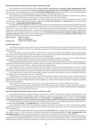 BAÞVURU BÝÇÝMÝ VE SEÇÝM AÞAMALARINA ÇAÐRI ESASLARI
      Kara Harp Okulu Aday Adayý olmak isteyenler 2012 yýlý ÖSYS Aday Baþvuru Formunun “Askerî okullara girme isteði”
alanýndaki kutucuðu iþaretleyeceklerdir. Ancak bu iþaretlemeyi yapmak ön kayýt için yeterli deðildir. Kara Harp Okuluna girmek
isteyen adaylar, ayrýca aþaðýdaki Ýnternet adresinden 02 Nisan-25 Mayýs 2012 tarihleri arasýnda ön kayýt baþvurusu yapacaklardýr.
Ýnternet üzerinden baþvuru yapmayan adaylar, ikinci seçim aþamasý sýnavlarýna çaðrýlmayacaktýr.
      Baþvuruda bulunan adaylar YGS-1, YGS-2, YGS-5 ve YGS-6 puan türlerinde aldýklarý puanlardan en yüksek olaný esas alýnarak
sýralanacak, ihtiyaç duyulan aday sayýsýna baðlý olarak “Seçim Aþamalarý Çaðrý Puaný” belirlenecektir.
      Belirlenen puan ve bu puandan daha yüksek alan adaylarýn ikinci seçim aþamasý sýnavlarýna (Ön saðlýk muayenesi, bedenî
yeterlilik sýnavý, mülakat) çaðrý ile ilgili hususlar ve çaðrý tarihleri http://www.kho.edu.tr ve www.kkk.tsk.tr Ýnternet adreslerinde
yayýmlanacaktýr. Ayrýca posta ile çaðrý yapýlmayacaktýr.
      Kara Harp Okulu Komutanlýðýnda icra edilecek 2’nci seçim aþamasý sýnavlarýnda baþarýlý olan adaylarýn, Bedenî Yeterlilik Sýnavý’ndan
alacaklarý puanýn % 15’i ile mülakat sýnavýndan alacaklarý puanýn % 15’i, ikinci basamak sýnavý olan Lisans Yerleþtirme Sýnavý’nýn
(LYS); MF-1, MF-2, MF-3, MF-4, TM-1, TM-2 ve TM-3 puan türlerinden alacaklarý puanlardan en yükseðinin %70’ine ilave
edilerek asil ve yedek adaylar belirlenecek ve sýralama neticesinde kontenjana giren adaylar KHO’ya girmeye hak kazanacaklardýr.
ÖSYS-2012 Kýlavuzu’nda belirtilen Lisans Yerleþtirme Sýnavý (LYS) taban puanýný geçemeyen adaylar sýralamaya girmeye hak
kazanamayacaklardýr. (Deðerlendirme, asil ve yedek adaylarýn tespit edilmesi ile ilgili detaylý bilgi 02 Nisan-25 Mayýs 2012 tarihleri
arasýnda yayýmlanacak baþvuru kýlavuzunda belirtilecektir.)
Ýnternet adresi      : http://www.tsk.tr
                      http://www.kho.edu.tr
Ýletiþim için        : (0312) 417 51 90-96 (7 Hat)

DENÝZ HARP OKULU
      Türk Deniz Kuvvetlerinin temel subay kaynaðý olan Deniz Harp Okulu, Deniz Kuvvetlerinin çeþitli birimlerinde görev alacak
cesur, dürüst, lider özelliklerine sahip, en son teknolojik geliþmeleri izleyebilecek düzeyde akademik eðitim almýþ deniz subaylarý
yetiþtirmektedir.
      Deniz Harp Okulu mezunu deniz subaylarý; Türk Deniz Kuvvetlerinin denizaltýlarý, suüstü gemileri, uçaklarý, helikopterleri,
Sualtý Taarruz (SAT)/Sualtý Savunma (SAS), deniz istihkâm, deniz piyade ve diðer kara birlikleri ile Sahil Güvenlik Komutanlýðý baðlýsý
gemiler, S/G botlarý, uçaklar, helikopterler ve birliklerde görev yapmaktadýrlar.
      Deniz Harp Okulunun Ýstanbul Tuzla’daki modern yerleþkesinde endüstri, bilgisayar, makine, gemi inþa, elektrik/elektronik
mühendisliði ve uluslararasý iliþkiler dallarýnda dört yýllýk lisans düzeyinde akademik eðitim verilmektedir.
      Deniz Harp Okulunda geleceðin subay adaylarýna yýl içerisinde verilen akademik eðitimlere ilave olarak çaðdaþ donanmamýzýn
modern gemilerinde temel deniz eðitimleri ve açýk deniz eðitimleri verilmekte ve bu eðitimler esnasýnda denizi ve denizciliði öðrenerek
yurt içi ve yurt dýþý limanlarda ülkemizi ve dünyayý tanýma imkâný saðlanmaktadýr.
      Genç Bahriyelileri deniz koþullarýna bedensel yönden hazýrlamak maksadýyla Deniz Harp Okulunda her türlü spor imkâný
yaratýlmýþtýr. Uluslararasý düzeyde bile benzeri bulunmayan spor tesisleri ile geleceðin subay adaylarýna deniz sporlarýna yönelik
yelken, kürek ve yatçýlýk eðitimleri verilmekte, tüm spor branþlarýnda ulusal ve uluslararasý düzeyde yarýþmalara katýlmalarý saðlanmaktadýr.
      Ayrýca Türk Deniz Kuvvetlerinin özel ihtisas sahibi uzmanlarý tarafýndan verilen eðitimleri baþarý ile tamamlayan Deniz Harp
Okulu öðrencilerine “tek yýldýz dalgýç brövesi” verilmektedir.
      Öðretim binalarý, laboratuarlar, spor tesisleri, sosyal tesisler, kayýkhane ve öðrenci yaþam alanlarý ile eþsiz olanaklara sahip olan
Deniz Harp Okulunun seçkin eðitimini tamamlayan Teðmenler mezun olduklarý gün maaþ almaya baþlamakta, kendileri ve bakmakla
yükümlü olduklarý aile bireyleri Türk Silahlý Kuvvetlerinin saðladýðý sosyal, saðlýk, OYAK üyeliði ve lojman gibi olanaklardan faydalanma
hakkýna sahip olmaktadýrlar.
      Deniz Harp Okulu mezunu subaylar için yurt içi ve yurt dýþýnda yüksek lisans ve doktora imkânlarý da mevcuttur.
      1773 yýlýndan bu yana deniz subayý yetiþtiren Deniz Harp Okulunda eðitim görmek, ülkemiz ve dünya denizlerinin altý, üstü ve
semalarýnda onurla bayraðýmýzý dalgalandýran þanlý bahriyeliler arasýna katýlmak isteyen “GENÇ BAHRÝYELÝLER” www.tsk.tr ve
www.dho.edu.tr sitesine girerek ön kayýt yaptýrýnýz.
BAÞVURU BÝÇÝMÝ VE SEÇÝM AÞAMALARINA ÇAÐRI ESASLARI
      Yukarýda belirtilen baþvuru koþullarýný saðlayan adaylar 2012 yýlý ÖSYS Aday Baþvuru Formunun “Askeri Okullara Girme
Ýsteði” alanýndaki kutucuðu iþaretlemelidirler. Ancak bu iþaretlemeyi yapmak ön kayýt için yeterli deðildir. Deniz Harp Okuluna girmek
isteyen adaylarýn 02 Nisan - 25 Mayýs 2012 tarihleri arasýnda www.tsk.tr ve www.dho.edu.tr Ýnternet adresleri vasýtasýyla ön kayýt
yapmalarý gerekmektedir. Ýnternet üzerinden ön kayýt yapmayan adaylar, ikinci seçim aþamalarý sýnavlarýna çaðrýlmayacaktýr.
      Ön kayýt yapabilmek için gerekli evrak/iþlemler ile bilahare yapýlacak ikinci seçim aþamalarýna iliþkin detaylý bilgiler Ocak 2012
tarihinden itibaren www.tsk.tr ve www.dho.edu.tr Ýnternet adreslerinde yayýmlanacaktýr.
      Baþvuruda bulunan adaylar (YGS sýnav sonuçlarýnýn açýklanmasýndan hemen sonra) YGS-1 ve YGS-2 puan türlerinden aldýklarý
puanlardan yüksek olaný esas alýnarak sýralanacak, ihtiyaç duyulan aday sayýsýna baðlý olarak “Ýkinci Seçim Aþamalarý Çaðrý Taban
Puaný” belirlenecektir.
      Belirlenecek taban puandan daha yüksek puan alan adaylar www.dho.edu.tr Ýnternet adresi vasýtasýyla ikinci seçim aþamalarýna
(Ön saðlýk muayenesi, bedeni yeterlilik ve görüþme) çaðrýlacak, ayrýca posta yolu ile bir çaðrý yapýlmayacak, belge
gönderilmeyecektir. (Adaylar ihtiyaç duyduklarý bilgi ve belgeleri Ýnternet sitemiz vasýtasý ile temin edebileceklerdir)
      Deniz Harp Okulu Komutanlýðýnda icra edilecek olan ikinci seçim aþamalarýnda baþarýlý olan adaylarýn, bedeni yeterlilik testleri ve
görüþme aþamasýnda aldýklarý puanlar ile 2012 yýlý Lisans Yerleþtirme Sýnavýndan (LYS) aldýklarý puan (MF-1 ve MF-4 puan türlerinden
alacaklarý puanlarýn yüksek olaný) dikkate alýnarak aday performans puanlarý tespit edilecektir. Ýkinci seçim aþamalarýnda baþarýlý olan


                                                                    62
 