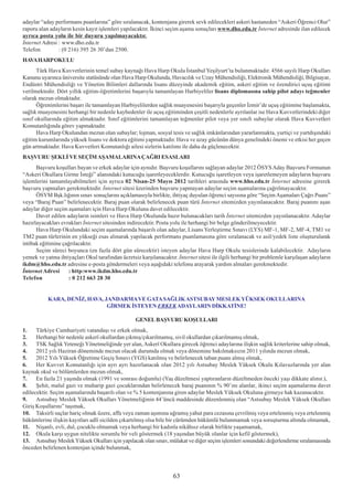 adaylar “aday performans puanlarýna” göre sýralanacak, kontenjana girerek sevk edilecekleri askeri hastaneden “Askeri Öðrenci Olur”
raporu alan adaylarýn kesin kayýt iþlemleri yapýlacaktýr. Ýkinci seçim aþama sonuçlarý www.dho.edu.tr Ýnternet adresinde ilan edilecek
ayrýca posta yolu ile bir duyuru yapýlmayacaktýr.
Ýnternet Adresi : www.dho.edu.tr
Telefon         : (0 216) 395 26 30’dan 2500.
HAVA HARP OKULU
      Türk Hava Kuvvetlerinin temel subay kaynaðý Hava Harp Okulu Ýstanbul Yeþilyurt’ta bulunmaktadýr. 4566 sayýlý Harp Okullarý
Kanunu uyarýnca üniversite statüsünde olan Hava Harp Okulunda, Havacýlýk ve Uzay Mühendisliði, Elektronik Mühendisliði, Bilgisayar,
Endüstri Mühendisliði ve Yönetim Bilimleri dallarýnda lisans düzeyinde akademik eðitim, askeri eðitim ve özendirici uçuþ eðitimi
verilmektedir. Dört yýllýk eðitim-öðretimlerini baþarýyla tamamlayan Harbiyeliler lisans diplomasýna sahip pilot adayý teðmenler
olarak mezun olmaktadýr.
      Öðrenimlerini baþarý ile tamamlayan Harbiyelilerden saðlýk muayenesini baþarýyla geçenler Ýzmir’de uçuþ eðitimine baþlamakta,
saðlýk muayenesini herhangi bir nedenle kaybedenler ile uçuþ eðitiminden çeþitli nedenlerle ayrýlanlar ise Hava Kuvvetlerindeki diðer
sýnýf okullarýnda eðitim almaktadýr. Sýnýf eðitimlerini tamamlayan teðmenler pilot veya yer sýnýfý subaylar olarak Hava Kuvvetleri
Komutanlýðýnda görev yapmaktadýr.
      Hava Harp Okulundan mezun olan subaylar; lojman, sosyal tesis ve saðlýk imkânlarýndan yararlanmakta, yurtiçi ve yurtdýþýndaki
eðitim kurumlarýnda yüksek lisans ve doktora eðitimi yapmaktadýr. Hava ve uzay gücünün dünya genelindeki önemi ve etkisi her geçen
gün artmaktadýr. Hava Kuvvetleri Komutanlýðý ailesi sizlerin katýlýmý ile daha da güçlenecektir.
BAÞVURU ÞEKLÝ VE SEÇÝM AÞAMALARINA ÇAÐRI ESASLARI
      Baþvuru koþullarý bayan ve erkek adaylar için aynýdýr. Baþvuru koþullarýný saðlayan adaylar 2012 ÖSYS Aday Baþvuru Formunun
“Askeri Okullara Girme Ýsteði” alanýndaki kutucuðu iþaretleyeceklerdir. Kutucuðu iþaretleyen veya iþaretlemeyen adaylarýn baþvuru
iþlemlerini tamamlayabilmeleri için ayrýca 02 Nisan-25 Mayýs 2012 tarihleri arasýnda www.hho.edu.tr Ýnternet adresine girerek
baþvuru yapmalarý gerekmektedir. Ýnternet sitesi üzerinden baþvuru yapmayan adaylar seçim aþamalarýna çaðrýlmayacaktýr.
      ÖSYM Bþk.lýðýnýn sýnav sonuçlarýný açýklamasýyla birlikte, ihtiyaç duyulan öðrenci sayýsýna göre “Seçim Aþamalarý Çaðrý Puaný”
veya “Baraj Puan” belirlenecektir. Baraj puan olarak belirlenecek puan türü Ýnternet sitemizden yayýnlanacaktýr. Baraj puanýný aþan
adaylar diðer seçim aþamalarý için Hava Harp Okuluna davet edilecektir.
      Davet edilen adaylarýn isimleri ve Hava Harp Okulunda hazýr bulunacaklarý tarih Ýnternet sitemizden yayýnlanacaktýr. Adaylar
hazýrlayacaklarý evraklarý Ýnternet sitesinden indirecektir. Posta yolu ile herhangi bir belge gönderilmeyecektir.
      Hava Harp Okulundaki seçim aþamalarýnda baþarýlý olan adaylar, Lisans Yerleþtirme Sýnavý (LYS) MF-1, MF-2, MF-4, TM1 ve
TM2 puan türlerinin en yükseði esas alýnarak yapýlacak performans puanlamasýna göre sýralanacak ve asil/yedek liste oluþturularak
intibak eðitimine çaðrýlacaktýr.
      Seçim süreci boyunca (en fazla dört gün sürecektir) isteyen adaylar Hava Harp Okulu tesislerinde kalabilecektir. Adaylarýn
yemek ve yatma ihtiyaçlarý Okul tarafýndan ücretsiz karþýlanacaktýr. Ýnternet sitesi ile ilgili herhangi bir problemle karþýlaþan adaylarýn
ikdm@hho.edu.tr adresine e-posta göndermeleri veya aþaðýdaki telefonu arayarak yardým almalarý gerekmektedir.
Ýnternet Adresi     : http:www.ikdm.hho.edu.tr
Telefon              : 0 212 663 28 30


           KARA, DENÝZ, HAVA, JANDARMA VE GATA SAÐLIK ASTSUBAY MESLEK YÜKSEK OKULLARINA
                               GÝRMEK ÝSTEYEN ERKEK ADAYLARIN DÝKKATÝNE!

                                                  GENEL BAÞVURU KOÞULLARI
1.    Türkiye Cumhuriyeti vatandaþý ve erkek olmak,
2.    Herhangi bir nedenle askerî okullardan çýkmýþ/çýkarýlmamýþ, sivil okullardan çýkarýlmamýþ olmak,
3.    TSK Saðlýk Yeteneði Yönetmeliðinde yer alan, Askerî Okullara girecek öðrenci adaylarýna iliþkin saðlýk kriterlerine sahip olmak,
4.    2012 yýlý Haziran döneminde mezun olacak durumda olmak veya dönemine bakýlmaksýzýn 2011 yýlýnda mezun olmak,
5.    2012 Yýlý Yüksek Öðretime Geçiþ Sýnavý (YGS) katýlmýþ ve belirlenecek taban puaný almýþ olmak,
6.    Her Kuvvet Komutanlýðý için ayrý ayrý hazýrlanacak olan 2012 yýlý Astsubay Meslek Yüksek Okulu Kýlavuzlarýnda yer alan
kaynak okul ve bölümlerden mezun olmak,
7.    En fazla 21 yaþýnda olmak (1991 ve sonrasý doðumlu) (Yaþ düzeltmesi yaptýranlarýn düzeltmeden önceki yaþý dikkate alýnýr.),
8.    Þehit, malul gazi ve muharip gazi çocuklarýndan belirlenecek baraj puanýnýn % 90’ýný alanlar, ikinci seçim aþamalarýna davet
edilecektir. Seçim aþamalarýnda baþarýlý olan ve % 5 kontenjanýna giren adaylar Meslek Yüksek Okuluna girmeye hak kazanacaktýr.
9.    Astsubay Meslek Yüksek Okullarý Yönetmeliðinin 44’üncü maddesinde düzenlenmiþ olan “Astsubay Meslek Yüksek Okullarý
Giriþ Koþullarýný” taþýmak,
10. Taksirli suçlar hariç olmak üzere, affa veya zaman aþýmýna uðramýþ yahut para cezasýna çevrilmiþ veya ertelenmiþ veya ertelenmiþ
hükümlerine iliþkin kayýtlarý adlî sicilden çýkartýlmýþ olsa bile bir cürümden hükümlü bulunmamak veya soruþturma altýnda olmamak,
11. Niþanlý, evli, dul, çocuklu olmamak veya herhangi bir kadýnla nikâhsýz olarak birlikte yaþamamak,
12. Okula karþý uygun nitelikte sorumlu bir veli göstermek (18 yaþýndan büyük olanlar için kefil göstermek),
13. Astsubay Meslek Yüksek Okullarý için yapýlacak olan sýnav, mülakat ve diðer seçim iþlemleri sonundaki deðerlendirme sýralamasýnda
önceden belirlenen kontenjan içinde bulunmak,



                                                                   63
 