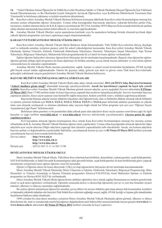 14. “Askerî Okullara Alýnan Öðrenciler ile Silâhlý Kuvvetler Hesabýna Fakülte ve Yüksek Okullarda Okuyan Öðrenciler Ýçin Yüklenme
Senedi Düzenlenmesine ve Bu Okullardan Çeþitli Sebeplerle Ayrýlacak Öðrencilere veya Kefillerine Ödettirilecek Tazminata Dair
Yönetmelik’te belirlenen yüklenme ve kefalet senetlerini düzenlemek,
15. Kara Kuvvetleri Astsubay Meslek Yüksek Okuluna belirlenen kontenjan dâhilinde Kara Kuvvetleri Komutanlýðýna mensup lise
mezunu uzman erbaþlardan öðrenci alýnacaktýr. Uzman erbaþ kaynaðýndan baþvuracak adaylarýn, yukarýda belirtilen þartlar (Yaþ,
mezuniyet, medeni durumu hariç) ile K.K.K.lýðýnca yayýmlanacak 2012 Yýlý Astsubay MYO Baþvuru Kýlavuzunda belirtilecek þartlara
sahip olmalarý durumunda baþvurularý kabul edilecek ve sýnavlara çaðrýlacaklardýr.
16. Astsubay Meslek Yüksek Okullarý seçim aþamalarýna katýlmak veya bu aþamalarýn herhangi birinde elenmek/ayrýlmak diðer
yüksek öðretim programlarý için kayýt yaptýrmaya engel oluþturmamaktadýr.
KARA KUVVETLERÝ ASTSUBAY MESLEK YÜKSEK OKULU
      Kara Kuvvetleri Astsubay Meslek Yüksek Okulu Balýkesir ilinde bulunmaktadýr. Türk Silâhlý Kuvvetlerinin ihtiyaç duyduðu
sýnýf ve miktarda astsubay yetiþtiren parasýz yatýlý bir askerî yükseköðretim kurumudur. Kara Kuvvetleri Astsubay Meslek Yüksek
Okulunda, Ýþletme Yönetimi, Elektrik, Elektronik Haberleþme Teknolojisi, Otomotiv Teknolojisi, Ýnþaat Teknolojisi, Yapý Tesisat
Teknolojisi, Bilgisayar Teknolojisi, Mekatronik bilim programlarýnda iki yýl süreli ön lisans eðitimi verilmektedir.
      Eðitim öðretim faaliyetleri süresince öðrencilerin ihtiyaçlarý devlet tarafýndan karþýlanmaktadýr. Baþarýlý olan öðrenciler eðitim-
öðretim görmüþ olduðu ilgili programýn ön lisans diplomasý ile birlikte astsubay çavuþ olarak mezun edilmekte ve sýnýf okulu eðitimi
sonrasýnda kura ile atamalarý yapýlmaktadýr.
      Astsubay Meslek Yüksek Okulu mezunu astsubaylara; saðlýk, lojman ve askerî sosyal tesislerden faydalanma, OYAK üyeliði
gibi birçok sosyal imkân saðlanmaktadýr. Onurlu bir geçmiþe sahip, gelecek için ümit ve güven veren Türk Kara Kuvvetlerinde;
geleceðini yakalamak isteyen gençlerimizi Astsubay Meslek Yüksek Okuluna bekliyoruz.
BAÞVURU BÝÇÝMÝ VE SEÇÝMÝ AÞAMALARINA ÇAÐRI ESASLARI
           Kara Kuvvetleri Astsubay Meslek Yüksek Okulu aday adayý olmak isteyenler, 2012 yýlý ÖSYS Aday Baþvuru Formunun
“Askerî okullara girme isteði” alanýndaki kutucuðu iþaretleyeceklerdir. Ancak bu iþaretlemeyi yapmak ön kayýt için yeterli
deðildir. Kara Kuvvetleri Astsubay Meslek Yüksek Okuluna girmek isteyen adaylar, ayrýca aþaðýdaki Ýnternet adresinden 0 2Nisan-
25 Mayýs 2012 (Saat 17.00) tarihine kadar ön kayýt baþvurusu yaparak baþvurularýný tamamlayacaklardýr. Ýnternet üzerinden baþvuru
yapmayan adaylar, ikinci seçim aþamasý sýnavlarýna(Ön saðlýk muayenesi, bedeni yeterlilik sýnavý, mülakat) çaðrýlmayacaklardýr.
           Baþvuruda bulunan adaylar mezun olduklarý/olacaklarý okul öðrenim kolu, alan ve bölümleri dikkate alýnarak teknik bölümler
ve iþletme yönetimi bölümü için YGS-1, YGS-2, YGS-3, YGS-4, YGS-5 ve YGS-6 puan türlerinde aldýklarý puanlardan en yüksek
olaný esas alýnarak sýralanacak ve alýnmasý planlanan aday sayýsýna baðlý olarak her bilim programý için ayrý ayrý “Öðrenci Seçim
Aþamalarýna Çaðrý Puaný” belirlenecektir.
           Belirlenen taban puanlarý ve bu puanlardan daha yüksek puan alan adaylarýn ikinci seçim aþamasý sýnavlarýna çaðrý ile ilgili
hususlar ve çaðrý tarihleri www.kkk.tsk.tr ve www.kho.edu.tr Ýnternet adreslerinde yayýmlanacaktýr. (Ayrýca posta ile çaðrý
yapýlmayacaktýr.)
           Sivil kaynaktan alýnacak öðrenci kontenjanýna ilave olarak Kara Kuvvetleri Komutanlýðýna mensup lise mezunu uzman
erbaþlardan da K.K.Astsubay Meslek Yüksek Okuluna öðrenci alýmý yapýlacaktýr. Uzman erbaþ kaynaðýndan alýnacak öðrenciler diðer
adaylarla ayný seçim sürecine (Diðer adaylarýn yapacaðý tüm iþlemleri yapacaklardýr) tabi olacaklardýr. Ancak, söz konusu adaylarýn
baþvuru þartlarý ve deðerlendirme esaslarýndaki faklýlýklar, yayýmlanacak kurum içi yazý ve 02 Nisan-25 Mayýs 2012 tarihleri arasýnda
yayýmlanacak baþvuru kýlavuzunda belirtilecektir.
Ýnternet adresi      : http://www.tsk.tr
                       http://www.kkk.tsk.tr
                       http://www.kho.edu.tr
Ýletiþim için        : (0312) 562 11 11 ve 562 15 08

DENÝZ ASTSUBAY MESLEK YÜKSEK OKULU
      Deniz Astsubay Meslek Yüksek Okulu; Türk Deniz Kuvvetlerinin kara birlikleri, denizaltýlarý, suüstü gemileri, uçak/helikopterleri,
SAT/SAS birliklerinde ve Sahil Güvenlik Komutanlýðýnýn sahil güvenlik botlarý, uçak/helikopterleri ile kara birliklerinde görev yapacak
astsubaylarý yetiþtirmek üzere eðitim-öðretim veren bir kurumdur.
      Eðitim ve Öðretim süresi ön lisans düzeyinde 2 (Ýki) yýl olup öðrencilerin ihtiyaçlarý devlet tarafýndan karþýlanmaktadýr.
      Deniz Astsubay Meslek Yüksek Okulunda; Deniz Ulaþtýrma ve Ýþletme, Elektronik Teknolojisi, Bilgisayar Programcýlýðý, Büro
Hizmetleri ve Yönetici Asistanlýðý ve Ýþletme Yönetimi programlarý Altýnova/YALOVA’da, Gemi Makineleri Ýþletme ve Elektrik
programlarý ise Derince/KOCAELÝ’de verilmektedir.
      Deniz Astsubay Meslek Yüksek Okulu öðrencilerine aldýklarý eðitimlere ilave olarak çaðdaþ Donanmamýzýn modern gemilerinde
temel ve açýk deniz eðitimleri verilmektedir. Eðitimler esnasýnda denizi ve denizciliði öðrenerek yurt içi ve yurt dýþý limanlarý ziyaret
etmeleri, ülkemizi ve dünyayý tanýmalarý saðlanmaktadýr.
      Bu seçkin eðitimi tamamlayan öðrenciler astsubay çavuþ rütbesi ile mezun olduklarý gün maaþ almaya hak kazanmakta, kendileri
ve bakmakla yükümlü olduklarý aile bireyleri Türk Silahlý Kuvvetlerinin saðladýðý sosyal, saðlýk, OYAK üyeliði ve lojman gibi olanaklardan
faydalanma hakkýna sahip olmaktadýr.
      1890 yýlýndan bu yana deniz astsubayý yetiþtiren Deniz Astsubay Meslek Yüksek Okulunda eðitim görmek, ülkemiz ve dünya
denizlerinin altý, üstü ve semalarýnda onurla bayraðýmýzý dalgalandýran þanlý bahriyeliler arasýna katýlmak isteyen gençler www.tsk.tr ve
www.damyo.edu.tr adresinden 02 Nisan-25 Mayýs 2012 tarihleri arasýnda ön kayýt yaptýrýnýz.



                                                                   64
 