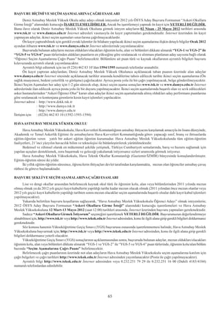 BAÞVURU BÝÇÝMÝ VE SEÇÝM AÞAMALARINA ÇAÐRI ESASLARI
       Deniz Astsubay Meslek Yüksek Okulu aday adayý olmak isteyenler 2012 yýlý ÖSYS Aday Baþvuru Formunun “Askeri Okullara
Girme Ýsteði” alanýndaki kutucuðu ÝÞARETLEMELÝDÝRLER. Ancak bu iþaretlemeyi yapmak ön kayýt için YETERLÝ DEÐÝLDÝR.
Buna ilave olarak Deniz Astsubay Meslek Yüksek Okuluna girmek isteyen adaylarýn 02 Nisan - 25 Mayýs 2012 tarihleri arasýnda
www.tsk.tr ve www.damyo.edu.tr Ýnternet adresleri vasýtasýyla ön kayýt yaptýrmalarý gerekmektedir. Ýnternet üzerinden ön kayýt
yapmayan adaylar, ikinci seçim aþamalarý sýnavlarýna çaðrýlmayacaklardýr.
       Ön kayýt yaptýrabilmek için gerekli evrak/iþlemler ile bilahare yapýlacak ikinci seçim aþamalarýna iliþkin detaylý bilgiler Ocak 2012
ayýndan itibaren www.tsk.tr ve www.damyo.edu.tr Ýnternet adreslerinde yayýmlanacaktýr.
       Baþvuruda bulunan adaylarýn mezun olduklarý/olacaklarý öðrenim kolu, alan ve bölümleri dikkate alýnarak “YGS-1 ve YGS-2” ile
“YGS-5 ve YGS-6” puan türlerinden aldýklarý puanlarýn en yükseðine göre sýralanacak ve alýnmasý planlanan aday sayýsýna baðlý olarak
“Öðrenci Seçim Aþamalarýna Çaðrý Puaný” belirlenecektir. Bölümlere ait puan türü ve kaynak okullarýnýn ayrýntýlý bilgileri baþvuru
kýlavuzunda ayrýntýlý olarak yayýmlanacaktýr.
       Ayrýntýlý bilgi edinmek için ise (0 226) 462 83 10’dan 1594/1595 numaralý telefonlar aranabilir.
       Ön kayýt yaptýran adaylardan; Deniz Astsubay Meslek Yüksek Okulunca açýklanacak taban puanýn üzerinde alan adaylar
www.damyo.edu.tr Ýnternet sitesinde açýklanacak tarihler arasýnda kendilerine tahsis edilecek tarihte ikinci seçim aþamalarýna (Ön
saðlýk muayenesi, bedeni yeterlilik ve görüþme) çaðrýlacaktýr. Ayrýca posta yolu ile bir çaðrý yapýlmayacak, belge gönderilmeyecektir.
Ýkinci Seçim Aþamalarý her aday için 1-2 gün sürecek olup, ikinci seçim aþama sonuçlarý www.tsk.tr ve www.damyo.edu.tr Ýnternet
adreslerinde ilan edilecek ayrýca posta yolu ile bir duyuru yapýlmayacaktýr. Ýkinci seçim aþamalarýnda baþarýlý olan ve sevk edilecekleri
asker hastanelerinden “Askeri Öðrenci Olur” kararý alan adaylar ikinci seçim aþamalarýnda almýþ olduklarý aday performans puanlarýna
göre sýralanacak ve kontenjana girenlerin kesin kayýt iþlemleri yapýlacaktýr.
Ýnternet adresi : http://www.dzkk.tsk.tr
                  : http://www.damyo.tsk.tr
                  : http://www.damyo.edu.tr
Ýletiþim için : (0226) 462 83 10 (1592-1593-1594)

HAVA ASTSUBAY MESLEK YÜKSEK OKULU
      Hava Astsubay Meslek Yüksekokulu; Hava Kuvvetleri Komutanlýðýnýn astsubay ihtiyacýný karþýlamak amacýyla ön lisans düzeyinde,
Akademik ve Temel Askerlik Eðitimi ile astsubaylarýn Hava Kuvvetleri Komutanlýðýnda görev yapacaðý sýnýf, branþ ve ihtisaslarda
eðitim-öðretim veren yatýlý bir askeri eðitim öðretim kurumudur. Hava Astsubay Meslek Yüksekokulunda tüm eðitim-öðretim
faaliyetleri, 21’inci yüzyýlýn havacýlýk bilim ve teknolojisi ile bütünleþtirilerek yürütülmektedir.
      Bedensel ve zihinsel olarak en mükemmel þekilde yetiþmek, Türkiye Cumhuriyeti semalarýnda, barýþ ve huzuru saðlamak için
yapýlan uçuþlarý desteklemek, zoru baþarmak ve geleceði yakalamak istiyorsanýz sizleri aramýzda görmek istiyoruz.
      Hava Astsubay Meslek Yüksekokulu, Hava Teknik Okullar Komutanlýðý (Gaziemir/ÝZMÝR) bünyesinde konuþlandýrýlmýþtýr.
Eðitim-öðretim süresi iki yýldýr.
      Ýki yýllýk eðitim-öðretim süresince, öðrencilerin ihtiyaçlarý devlet tarafýndan karþýlanmakta, mezun olan öðrenciler astsubay çavuþ
rütbesi ile göreve baþlamaktadýr.

BAÞVURU ÞEKLÝ VE SEÇÝM AÞAMALARINA ÇAÐRI ESASLARI
      Lise ve dengi okullar arasýndan belirlenecek kaynak okul türü ile öðrenim kolu, alan veya bölümlerinden 2011 yýlýnda mezun
olmuþ olmak ya da 2012 yýlý geçici kayýt kabullerin yapýldýðý tarihe kadar mezun olacak olmak (2011 yýlýndan önce mezun olanlar veya
2012 yýlý geçici kayýt kabullerin yapýldýðý tarihten sonra mezun olacaklar seçim aþamalarýnda baþarýlý olsalar dahi kayýt kabul iþlemleri
yapýlmayacaktýr).
      Yukarýda belirtilen baþvuru koþullarýný saðlayarak, “Hava Astsubay Meslek Yüksekokulu Öðrenci Adayý” olmak isteyenlerin;
2012 ÖSYS Aday Baþvuru Formunun “Askeri Okullara Girme Ýsteði” alanýndaki kutucuðu iþaretlemeleri ve Hava Astsubay
Meslek Yüksekokuluna 12 Mart-13 Mayýs 2012 (saat 12:00) tarihleri arasýnda, Ýnternet üzerinden baþvuru yapmalarý gerekmektedir.
      Sadece “Askeri Okullara Girmek Ýstiyorum” seçeneðini iþaretlemek YETERLÝ DEÐÝLDÝR. Baþvurunuzun deðerlendirmeye
alýnabilmesi için, http://www.tsk.tr veya http://www.tekok.edu.tr Ýnternet adresinden, konu ile ilgili alana girip gerekli bilgileri doldurmanýz
gerekmektedir.
      Söz konusu hanenin Yükseköðretime Geçiþ Sýnavý (YGS) baþvurusu esnasýnda iþaretlenmemesi halinde, Hava Astsubay Meslek
Yüksekokuluna baþvurmak için; http://www.tsk.tr veya http://www.tekok.edu.tr Ýnternet adresinden, konu ile ilgili alana girip gerekli
bilgileri doldurmanýz yeterli olacaktýr.
      Yükseköðretime Geçiþ Sýnavý (YGS) sonuçlarýnýn açýklanmasýndan sonra, baþvuruda bulunan adaylar, mezun olduklarý/olacaklarý
öðrenim kolu, alan veya bölümleri dikkate alýnarak “YGS-1 ve YGS-2” ile “YGS-5 ve YGS-6” puan türlerinde, öðrenim kolu/alan/bölüm
bazýnda “Seçim Aþamalarýna Çaðrý Puaný” belirlenecektir.
      Belirlenecek çaðrý puanlarýnýn üzerinde not alan adaylarýn Hava Astsubay Meslek Yüksekokulu seçim aþamalarýna katýlým için
çaðrý belgeleri ve çaðrý tarihleri http://www.tekok.edu.tr Ýnternet adresinden yayýmlanacaktýr (Posta ile çaðrý yapýlmayacaktýr).
      Ayrýntýlý bilgi http://www.tekok.edu.tr Ýnternet adresinden veya 0.232.251 79 29 ile 0.232.251 16 00 (Dahili 4183/4184)
numaralý telefonlardan edinilebilir.




                                                                      65
 