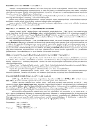JANDARMA ASTSUBAY MESLEK YÜKSEK OKULU
       Jandarma Astsubay Meslek Yüksekokulu (JAMYO); lise ve dengi okul mezunu erkek adaylardan, Jandarma Genel Komutanlýðýnýn
ihtiyaç duyduðu miktarda muvazzaf astsubay yetiþtiren, ön lisans düzeyinde iki yýl süreli eðitim-öðretim veren, parasýz yatýlý askerî
yükseköðretim kurumudur. Ýki yýllýk eðitim-öðretim süresince, öðrencilerin ihtiyaçlarý devlet tarafýndan karþýlanmakta, baþarýlý olan
öðrenciler Astsubay Çavuþ rütbesi ile göreve baþlamaktadýr.
       Jandarma Astsubay Meslek Yüksekokulu, Ankara-Beytepe’de; Jandarma Subay Temel Kursu ve Uzman Jandarma Okulunun da
bulunduðu, Jandarma Eðitim Komutanlýðý kýþlasý içerisinde konuþludur.
       Gerekli niteliklere sahip Jandarma Astsubaylarý, yapýlacak sýnavlarda baþarýlý olmalarý ve J.Gn.K.lýðýnca belirlenen kontenjan
içerisinde yer almalarý halinde verilecek eðitim ve öðretimi müteakip Subay olabilmektedir.
       Jandarma Astsubay Meslek Yüksekokulundan mezun olan Astsubaylara; saðlýk, lojman ve askeri sosyal tesislerden faydalanma,
OYAK üyeliði gibi birçok sosyal imkân saðlanmaktadýr.

BAÞVURU VE SEÇME SINAVLARI AÞAMALARINA ÇAÐRI ESASLARI
      Jandarma Astsubay Meslek Yüksekokuluna (JAMYO) baþvuruda bulunacak adaylarýn, JAMYO baþvuru kýlavuzunda belirtilen
kaynak lise ve dengi okul türlerinden 2011 yýlýnda veya kayýt kabul tarihine kadar (muhtemel Eylül 2012) mezun olmasý, ayrýca 2012
yýlý ÖSYS Aday Baþvuru Formunun “Askeri Okullara Girme Ýsteði” bölümünü iþaretlemiþ olmasý gerekmektedir. JAMYO’ya
baþvuru için bu iþaretlemenin yapýlmasý yeterli olmayýp, adaylarýn 02 Nisan-10 Mayýs 2012 tarihleri arasýnda www.tsk.tr Ýnternet
adresinden baþvuru yapmalarý gerekmektedir.
      JAMYO baþvuru iþlemleri sonunda J.Gn.K.lýðýnca YGS-5 puan türünde ilân edilecek olan taban puan ve üzerinde puan alan
adaylar, Haziran 2012 ayýnýn son haftasýnda ikinci aþama seçme sýnavlarý olan ön saðlýk muayene, fizikî kabiliyet deðerlendirme testi
ve mülâkata tâbi tutulacaktýr. Ýkinci aþama seçme sýnavlarý ve kesin kayýt ve kabul iþlemleri ile ilgili her türlü duyuru www.tsk.tr ve
www.jandarma.tsk.tr Ýnternet adresinde yayýmlanacak, adaylarýn adreslerine herhangi bir belge gönderilmeyecektir. Bu nedenle adaylarýn
baþvuru kýlavuzunda belirtilen tarihler doðrultusunda www.tsk.tr ve www.jandarma.tsk.tr Ýnternet adresinde yayýmlanacak duyurularý
takip etmeleri zorunludur. Baþvuru koþullarý, seçme sýnav aþamalarý ile diðer bilgiler, Ýnternet’te yayýmlanan 2012 yýlý Jandarma
Astsubay Meslek Yüksekokulu Baþvuru ve Seçme Sýnavlarý Kýlavuzundan öðrenilebilir.

GÜLHANE ASKERÝ TIP AKADEMÝSÝ (GATA) SAÐLIK ASTSUBAY MESLEK YÜKSEK OKULU
      Gülhane Askerî Týp Akademisi Saðlýk Astsubay Meslek Yüksek Okulu Ankara ilinde bulunmaktadýr. Türk Silâhlý Kuvvetlerinin
(Kara, Deniz, Hava Kuvvetleri Komutanlýklarý ve Jandarma Genel Komutanlýðý) ihtiyaç duyduðu miktarda saðlýk sýnýfý muvazzaf
astsubay yetiþtiren, GATA Komutanlýðý bünyesinde kurulmuþ, ön lisans düzeyinde eðitim-öðretim veren, parasýz yatýlý bir askerî
yükseköðretim kurumudur.
      Gülhane Askerî Týp Akademisi Saðlýk Astsubay Meslek Yüksek Okulu iki yýl süre ile ön lisans eðitimi vermektedir. Eðitim-
öðretim faaliyetleri süresince öðrencilerin ihtiyaçlarý devlet tarafýndan karþýlanmaktadýr.
      Baþarýlý olan öðrenciler, ön lisans diplomasý ile birlikte astsubay çavuþ olarak mezun edilmektedir.
      Gülhane Askerî Týp Akademisi Saðlýk Astsubay Meslek Yüksek Okulu mezunu astsubaylara; saðlýk, lojman ve askerî sosyal
tesislerden faydalanma, OYAK üyeliði, yurt içi ve yurt dýþý kurslar, geçici yurt dýþý görevler gibi birçok imkân saðlanmaktadýr.

BAÞVURU BÝÇÝMÝ VE SEÇÝMÝ AÞAMALARINA ÇAÐRI ESASLARI
           GATA Sað.Astsb. MYO’nun ön lisans programlarýna iliþkin hususlar 02 Nisan-25 Mayýs 2012 tarihleri arasýnda
www.kkk.tsk.tr Ýnternet adresinde yayýmlanacak baþvuru kýlavuzunda ayrýntýlý olarak belirtilecektir.
           Gülhane Askerî Týp Akademisi Saðlýk Astsubay Meslek Yüksek Okulu aday adayý olmak isteyenler, 2012 yýlý ÖSYS Aday
Baþvuru Formunun “Askerî okullara girme isteði” alanýndaki kutucuðu iþaretleyeceklerdir. Ancak bu iþaretlemeyi yapmak ön kayýt
için yeterli deðildir. Gülhane Askerî Týp Akademisi Saðlýk Astsubay Meslek Yüksek Okulu’na girmek isteyen adaylar, ayrýca aþaðýdaki
Ýnternet adresinden 02 Nisan-25 Mayýs 2012 (Saat 17.00) tarihine kadar ön kayýt baþvurusu yaparak baþvurularýný tamamlayacaklardýr.
Ýnternet üzerinden baþvuru yapmayan adaylar, ikinci seçim aþamasý sýnavlarýna çaðrýlmayacaklardýr.
           Baþvuruda bulunan adaylar mezun olduklarý/olacaklarý okulun öðrenim kolu, alan ve bölümleri dikkate alýnarak YGS-1 ve
YGS-2 puan türlerinde aldýklarý puanlardan en yüksek olaný esas alýnarak sýralanacak ve alýnmasý planlanan aday sayýsýna baðlý olarak
“Öðrenci Seçim Aþamalarýna Çaðrý Puaný” belirlenecektir. Belirlenen taban puanlarý ve bu puanlardan daha yüksek puan alan adaylarýn
ikinci seçim aþamasý sýnavlarýna (Ön saðlýk muayenesi, bedeni yeterlilik sýnavý, mülakat) çaðrý ile ilgili hususlar ve çaðrý tarihleri
www.kkk.tsk.tr Ýnternet adresinde yayýmlanacaktýr. (Ayrýca posta ile çaðrý yapýlmayacaktýr.)

Ýnternet adresi : http://www.tsk.tr
                  http://www.kkk.tsk.tr
                  http://www.kho.edu.tr
Ýletiþim için     : (0312) 562 11 11 ve 562 15 08




                                                                 66
 