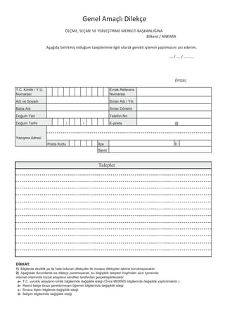 Genel Amaçlı Dilekçe
                     ÖLÇME, SEÇME VE YERLE T RME MERKEZ BA KANLI INA
                                                            Bilkent / ANKARA

          A a ıda belirtmi oldu um taleplerimle ilgili olarak gerekli i lemin yapılmasını arz ederim.

                                                                                    .… / …. / ..........




                                         Talepler




D KKAT:




                                                68
 