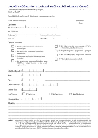 2012-ÖSYS ÖÐRENÝM BÝLGÝLERÝ DEÐÝÞÝKLÝÐÝ DÝLEKÇE ÖRNEÐÝ
Ölçme, Seçme ve Yerleþtirme Merkezi Baþkanlýðýna,                                                                                                  ....../...../...........
06538 ANKARA

Aþaðýdaki bilgilere göre gerekli düzeltmenin yapýlmasýný arz ederim.

Evrak referans numarasý:_____________________________                                                                                           Saygýlarýmla,
                                                                                                                                                       (Ýmza)
Öðrencinin
T.C. Kimlik Numarasý :

Adý ve Soyadý: ............................................................................................................................................................

Doðum yeri: -----------------------------------                    Doðum tarihi: ...... /...... /...........

Baba adý: --------------------------------------                   Telefon No.: ------ / -----------------------

Öðrenim Durumu :

                1. Bir ortaöðretim kurumunun son sýnýfýnda                                                   5. Bir yükseköðretim programýna ÖSYM'ce
                   okumaktayým.                                                                                 yerleþtirildim, fakat kayýt olmadým.

                2. Bir ortaöðretim kurumunun son sýnýfýnda                                                   6. Bir yükseköðretim programýna kayýtlýyým.
                   beklemeliyim.
                                                                                                             7. Bir yükseköðretim programýný bitirdim.
                3. Okul dýþýndan ortaöðretimi bitirme sýnavlarýna
                   giriyorum.
                                                                                                             8. Yükseköðretimden kaydým silindi.
                4. Bir ortaöðretim kurumunu bitirdikten sonra                                .
                   ÖSYM'ce yerleþtirilmedim ve ön kayýtla
                   kaydolmadým.


Okul Kodu/Adý :                                                                .....................................................................................

Türü                        :                                                  .....................................................................................

Alaný                       :                                                  .....................................................................................

Okul Numarasý :

Bitirme Yýlý                :

Not Sistemi                  :        5’li sistem                                                10’lu sistem                            100’lü sistem

Diploma Notu                :                         ,
Dileðim: ............................................................................................................................................
..........................................................................................................................................................
..........................................................................................................................................................
..........................................................................................................................................................
..........................................................................................................................................................
..........................................................................................................................................................
Dikkat:        Bu belgedeki gereken alanlarý 2012-ÖSYS kýlavuzundaki esaslara göre eksiksiz doldurunuz. Ekinde mezun durumunda olan
               adaylar için onaylý diploma örneði, son sýnýf düzeyinde olan adaylar için öðrenci belgesi yok ise bu belge iþleme konulmayacaktýr.
               (2012-ÖSYS’ye baþvurduktan sonra okul bilgilerinde deðiþiklik olan adaylar, önce T.C. Kimlik Numaralarýný, ad ve soyadlarýný;
               sonra deðiþmesini istedikleri okul bilgilerinin kodlarýný ilgili kutucuklara, adlarýný da kutucuklarýn yanýndaki noktalý yerlere
               yazacaklar; deðiþiklik istemedikleri alanlarý boþ býrakacaklardýr.) 8 Haziran 2012 tarihine kadar ÖSYM’ye ulaþan dilekçeler
               iþleme konulacak, bu tarihten sonra ÖSYM’ye ulaþan dilekçeler iþleme konulmayacaktýr.

                                                                                     70
 