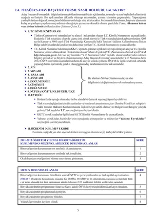 2.4. 2012-ÖSYS ADAY BAÞVURU FORMU NASIL DOLDURULACAKTIR?
   Aday Baþvuru Formundaki bilgi alanlarýnýn doldurulmasýna iliþkin açýklamalar, sýrasýyla ve ayný baþlýklar kullanýlarak
   aþaðýda verilmiþtir. Bu açýklamalarý dikkatle okuyup anlamadan, yazma iþlemine geçmeyiniz. Yapacaðýnýz
   yanlýþlýklardan doðacak sonuçlarýn bütün sorumluluðu size ait olacaktýr. Formun doldurulmasý, baþvuru iþleminin
   kolay ve yanlýþsýz yapýlmasýna yardýmcý olacaðý için yazýnýzýn okunaklý olmasý gereklidir. Form, tükenmez kalem
   veya dolma kalemle doldurulacaktýr (Bakýnýz Çizim 3.).
         1. T.C. KÝMLÝK NUMARASI
               Türkiye Cumhuriyeti vatandaþlarý bu alana 11 rakamdan oluþan T.C. Kimlik Numarasýný yazacaklardýr.
               Doðumla Türk vatandaþý olup da çýkma izni almak suretiyle Türk vatandaþlýðýný kaybedenlerden 5203
               sayýlý Kanun ve 5901 sayýlý Türk Vatandaþlýðý Kanunu ile Saklý Tutulan Haklarýn Kullanýlmasýna Ýliþkin
               Belge sahibi olanlar da kendilerine daha önce verilen T.C. Kimlik Numarasýný yazacaklardýr.
               T.C. Kimlik Numarasý bulunmayan KKTC uyruklu, yabancý uyruklu ve uyruðu olmayan adaylar T.C. Kimlik
               Numarasý yerine kullanacaklarý 11 rakamdan oluþan Yabancý Uyruklu (Y.U.) Numarasýný edinmek için ÖSYM
               http://ais.osym.gov.tr Ýnternet sayfasýndaki “Y.U. Numarasý Edin” baþlýklý alana kendilerinden istenen
               bilgileri girecekler ve böylece oluþan numarayý Aday Baþvuru Formuna yazacaklardýr. Y.U. Numarasý, hem
               2012-ÖSYS’nin bütün aþamalarýnda hem de adayýn sonraki yýllarda ÖSYM ile ilgili elektronik ortamda
               yapacaðý bütün iþlemlerde gerekli olacaðýndan aday tarafýndan özenle saklanmalýdýr.
         2. ADI
         3. SOYADI
         4. BABA ADI
         5. ANNE ADI                                              Bu alanlara Nüfus Cüzdanýnýzda yer alan
         6. DOÐUM TARÝHÝ                                          bilgilerinizi deðiþtirmeden ve kýsaltmadan yazýnýz.
         7. CÝNSÝYETÝ
         8. DOÐUM YERÝ
         9. NÜFUSA KAYITLI OLDUÐU ÝL/ÝLÇE
         10. UYRUÐU
                  Birden fazla uyruðu olan adaylar bu alanda birden çok seçeneði iþaretleyebilirler.
                  Türk vatandaþlýðýndan izin ile ayrýlanlar ve bunlarýn kanuni mirasçýlarý (Pembe/Mavi Kart sahipleri/
                  Saklý Tutulan Haklarýn Kullanýlmasýna Ýliþkin Belge sahibi olanlar) ve Bulgaristan'dan göç yoluyla
                  gelmiþ Türk soylular T.C. seçeneðini iþaretleyeceklerdir.
                  KKTC uyruklu adaylar ilgili alana KKTC Kimlik Numaralarýný da yazacaklardýr.
                  Yabancý uyruklular, hiçbir devletin uyruðunda olmayanlar ve mülteciler “Yabancý Uyruklular”
                  seçeneðini iþaretleyeceklerdir.

         11. ÖÐRENÝM DURUMU VE KODU
              Bu alana, aþaðýda yer alan seçeneklerden size uygun olanýný seçip koduyla birlikte yazýnýz.

  2011-2012 ÖÐRETÝM YILINDA BÝR ORTAÖÐRETÝM                                                                                 KODU
  KURUMUNDAN MEZUN OLABÝLECEK DURUMDA OLANLAR
  Bir ortaöðretim kurumunun son sýnýfýnda okumaktayým.                                                                       1
  Bir ortaöðretim kurumunun son sýnýfýnda beklemeliyim.                                                                      2
  Okul dýþýndan ortaöðretimi bitirme sýnavlarýna giriyorum.                                                                  3



  MEZUN DURUMDA OLANLAR                                                                                                     KODU
  Bir ortaöðretim kurumunu bitirdikten sonra ÖSYM’ce yerleþtirilmedim ve ön kayýtla kayýt olmadým.                           4
  DÝKKAT ! Ortaöðretim kurumlarýnda okumakta iken ÖSYM'ce 2011-ÖSYS’de bir yükseköðretim programýna yerleþtirildiði hâlde
  o yýl mezun olamadýðý için kayýt yaptýramayan adaylar, kýlavuzun 10.11. maddesinde belirtilen þekilde iþlem yapmalýdýr.

  Bir yükseköðretim programýna (Sýnavsýz Geçiþ dâhil) ÖSYM'ce yerleþtirildim fakat kayýt olmadým.                            5
  Bir yükseköðretim programýna kayýtlýyým.                                                                                   6
  Bir yükseköðretim programýný bitirdim.                                                                                     7
  Yükseköðretimden kaydým silindi.                                                                                           8


                                                              5
 