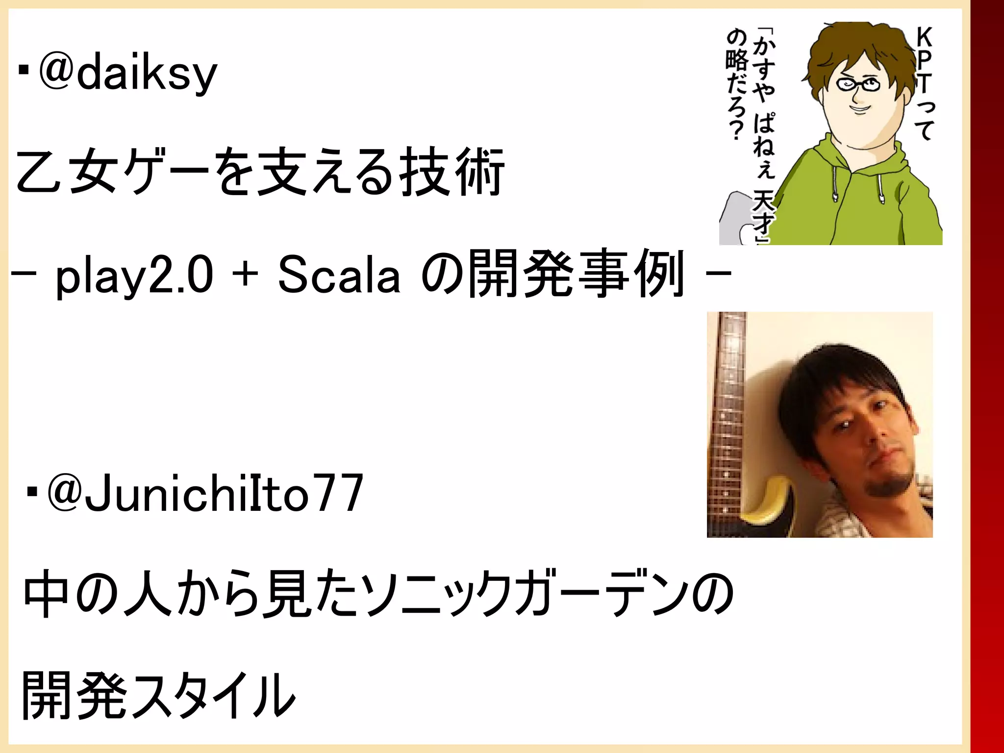 ・@daiksy
乙女ゲーを支える技術
- play2.0 + Scala の開発事例 -


・@JunichiIto77
中の人から見たソニックガーデンの
開発スタイル
 