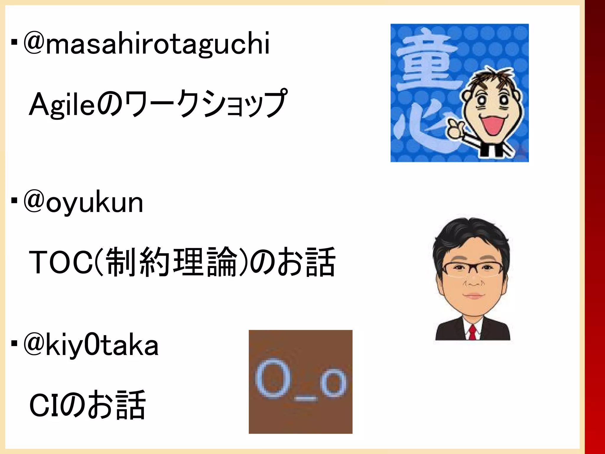 ・@masahirotaguchi
　Agileのワークショップ

・@oyukun
　TOC(制約理論)のお話

・@kiy0taka
　CIのお話
 
