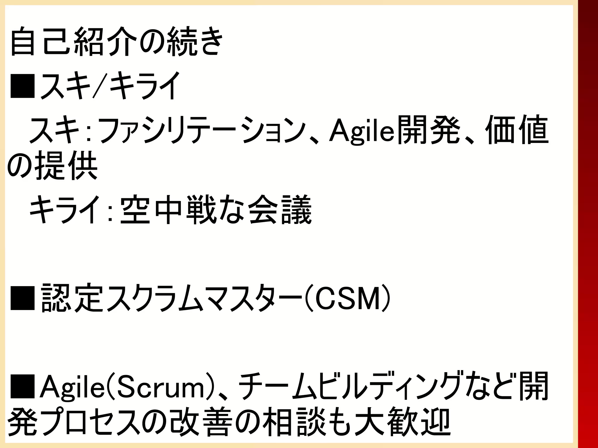 自己紹介の続き
■スキ/キライ
　スキ：ファシリテーション、Agile開発、価値
の提供
　キライ：空中戦な会議

■認定スクラムマスター(CSM)

■Agile(Scrum)、チームビルディングなど開
発プロセスの改善の相談も大歓迎
 