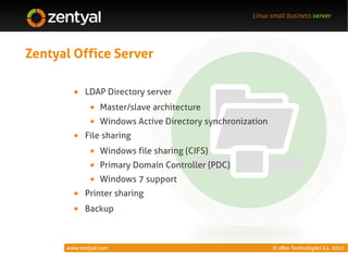 Linux small business server




Zentyal Office Server

            LDAP Directory server
                  Master/slave architecture
                  Windows Active Directory synchronization
            File sharing
                  Windows file sharing (CIFS)
                  Primary Domain Controller (PDC)
                  Windows 7 support
            Printer sharing
            Backup



      www.zentyal.com                                        © eBox Technologies S.L. 2012
 