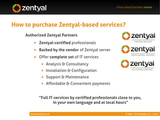 Linux small business server




How to purchase Zentyal-based services?
    Authorized Zentyal Partners
            Zentyal-certified professionals
            Backed by the vendor of Zentyal server
            Offer complete set of IT services
                  Analysis & Consultancy
                  Installation & Configuration
                  Support & Maintenance
                  Affordable & Convenient payments


            “Full IT-services by certified professionals close to you,
                    in your own language and at local hours”

      www.zentyal.com                                        © eBox Technologies S.L. 2012
 
