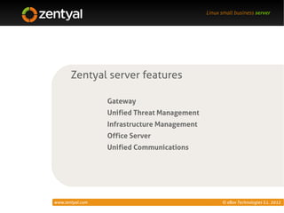 Linux small business server




       Zentyal server features

                  Gateway
                  Unified Threat Management
                  Infrastructure Management
                  Office Server
                  Unified Communications




www.zentyal.com                                     © eBox Technologies S.L. 2012
 