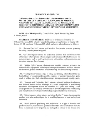 ORDINANCE NO. 2012 - 1761

       AN ORDINANCE AMENDING THE CODE OF ORDINANCES
       OF THE CITY OF WEBSTER CITY, IOWA, 1996, BY AMENDING
       CHAPTERS 121, 122, AND 123, PERTAINING TO ZONING, AS IT
       RELATES TO DEFINITIONS, USES, AND NEW REQUIREMENTS FOR
       CERTAIN USES NECESSITATING A DEVELOPMENT AGREEMENT.


        BE IT ENACTED by the City Council of the City of Webster City, Iowa,
as follows, to-wit:

       SECTION 1. NEW SECTION. The Code of Ordinances of the City of
Webster City, Iowa, 1996, is hereby amended by adding new definitions in Chapter 121,
Section 121.02, numbered 98 through 105, which are hereby adopted to read as follows:

       98. “Personal Services” means retail services that provide personal grooming
       including care of a person’s apparel.

       99. “Co-Office Space” means the co-location of more than one business that
       office space where private offices are provided for each individual business, but
       common spaces such as mail/copying rooms, kitchenettes, conference rooms and
       reception areas are shared spaces.

       100. “Mobile Office” means a business that provides customers access to use
       standard office equipment, including such things as computers, wireless services,
       fax machines, private mail boxes, teleconferencing, and photocopying for a fee.

       101. “Tasting Room” means a type of eating and drinking establishment that has
       limited hours of operation and is used for purposes of tasting wine or other spirits
       made or sold on-site. Such establishments may also accommodate special events.

       102. “Business and Technology Park” means a planned business development
       that features smaller office buildings, at a scale comparable to surrounding
       residential development, which are clustered in a park like setting. Such
       developments are low intensity opportunities to provide employment near housing
       and create transitions between residential development and more intense uses.

       103. “Micro-brewery, micro-winery, and micro-distillery” means businesses that
       produce beer, wine and spirits on site in small batches to serve local and regional
       customers.

       104. “Food products processing and preparation” is a type of business that
       produces small to medium sized quantities of food for retail or wholesale markets.
       Food is processed and/or prepared, and packaged as a ready-to-eat product or a



                                            1
 