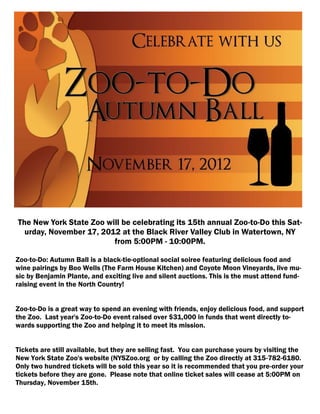 The New York State Zoo will be celebrating its 15th annual Zoo-to-Do this Sat-
  urday, November 17, 2012 at the Black River Valley Club in Watertown, NY
                         from 5:00PM - 10:00PM.

Zoo-to-Do: Autumn Ball is a black-tie-optional social soiree featuring delicious food and
wine pairings by Boo Wells (The Farm House Kitchen) and Coyote Moon Vineyards, live mu-
sic by Benjamin Plante, and exciting live and silent auctions. This is the must attend fund-
raising event in the North Country!


Zoo-to-Do is a great way to spend an evening with friends, enjoy delicious food, and support
the Zoo. Last year's Zoo-to-Do event raised over $31,000 in funds that went directly to-
wards supporting the Zoo and helping it to meet its mission.


Tickets are still available, but they are selling fast. You can purchase yours by visiting the
New York State Zoo's website (NYSZoo.org or by calling the Zoo directly at 315-782-6180.
Only two hundred tickets will be sold this year so it is recommended that you pre-order your
tickets before they are gone. Please note that online ticket sales will cease at 5:00PM on
Thursday, November 15th.
 