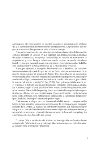 a incorporar el evolucionismo en nuestra teología, el adventismo del séptimo
día y el darvinismo son intrínsecamente contradictorios. Lógicamente, uno no
puede sostener ambos puntos de vista al mismo tiempo.
     Por eso, las lecciones de este trimestre ahondan en la doctrina de la creación
como se presenta en Génesis 1 y 2, y exploran sus implicaciones para muchas
de nuestras creencias, incluyendo la moralidad, el pecado, el matrimonio, la
mayordomía y otras. Aunque trabajamos con la premisa de que la historia es
literal, el trimestre mostrará, una y otra vez, cómo el mensaje central de la Biblia
está edificado sobre la verdad histórica de la historia de la creación.
     Toma, por ejemplo, el evangelio. De acuerdo con la Escritura, los humanos
fueron creados mejores de lo que son ahora. Jesús vino para rescatarnos de la
muerte producida por el pecado de Adán y Eva. Sin embargo, en un modelo
evolucionista, Dios se habría encarnado en un mono antropomorfo, creado por
medio del maligno y doloroso ciclo asesino de la selección natural, para abolir
la muerte, “el postrer enemigo” (1 Cor. 15:26). Pero ¿cómo podría la muerte ser
el “enemigo” si hubiera sido uno de los medios escogidos por Dios para crear a
los humanos, según el evolucionismo? Dios tendría que haber gastado muchos
Homo erectus, Homo heidelbergensis y Homo neanderthalensis que murieron para
finalmente obtener uno a su propia imagen (Homo sapiens). Si el evolucionismo
fuera cierto, entonces Jesús habría venido para salvar a la humanidad del proceso
que Dios había usado para crearla en primer lugar.
     Podemos ver aquí que mezclar las verdades bíblicas con conceptos no bí-
blicos genera absurdos lógicos que deberían ser de preocupación al buscador
honesto de la verdad. Al avanzar en el trimestre veremos aun más razones por
las que una creación literal en seis días es esencial para todo lo que creemos, y
por qué el comprometer el creacionismo es socavar la base del evangelio y las
enseñanzas que nos hacen lo que somos.

    L. James Gibson es director del Instituto de Investigación en Geociencias en
Loma Linda, California (www.grisda.org). Ha escrito numerosos artículos sobre
la relación entre la creación y la ciencia.




                                                                                       3
 