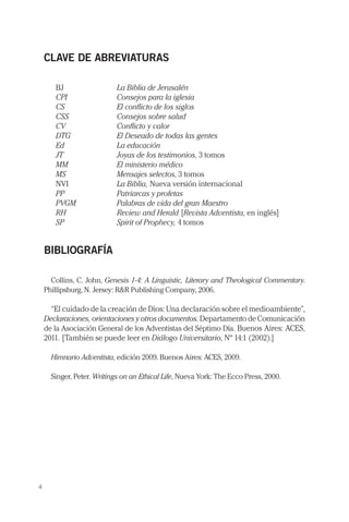 CLAVE DE ABREVIATURAS

       BJ	                  La Biblia de Jerusalén
       CPI	                 Consejos para la iglesia
       CS	                  El conflicto de los siglos
       CSS	                 Consejos sobre salud
       CV	                  Conflicto y valor
       DTG	                 El Deseado de todas las gentes
       Ed	                  La educación
       JT	                  Joyas de los testimonios, 3 tomos
       MM	                  El ministerio médico
       MS	                  Mensajes selectos, 3 tomos
       NVI	                 La Biblia, Nueva versión internacional
       PP	                  Patriarcas y profetas
       PVGM	                Palabras de vida del gran Maestro
       RH	                  Review and Herald [Revista Adventista, en inglés]
       SP	                  Spirit of Prophecy, 4 tomos


    BIBLIOGRAFÍA

      Collins, C. John, Genesis 1-4: A Linguistic, Literary and Theological Commentary.
    Phillipsburg, N. Jersey: R&R Publishing Company, 2006.

      “El cuidado de la creación de Dios: Una declaración sobre el medioambiente”,
    Declaraciones, orientaciones y otros documentos. Departamento de Comunicación
    de la Asociación General de los Adventistas del Séptimo Día. Buenos Aires: ACES,
    2011. [También se puede leer en Diálogo Universitario, Nº 14:1 (2002).]

      Himnario Adventista, edición 2009. Buenos Aires: ACES, 2009.

      Singer, Peter. Writings on an Ethical Life, Nueva York: The Ecco Press, 2000.




4
 