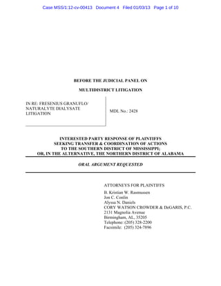 Case MSS/1:12-cv-00413 Document 4 Filed 01/03/13 Page 1 of 10




                   BEFORE THE JUDICIAL PANEL ON

                      MULTIDISTRICT LITIGATION


IN RE: FRESENIUS GRANUFLO/
NATURALYTE DIALYSATE
                                    MDL No.: 2428
LITIGATION




              INTERESTED PARTY RESPONSE OF PLAINTIFFS
            SEEKING TRANSFER & COORDINATION OF ACTIONS
               TO THE SOUTHERN DISTRICT OF MISSISSIPPI;
    OR, IN THE ALTERNATIVE, THE NORTHERN DISTRICT OF ALABAMA

                      ORAL ARGUMENT REQUESTED



                                 ATTORNEYS FOR PLAINTIFFS
                                 B. Kristian W. Rasmussen
                                 Jon C. Conlin
                                 Alyssa N. Daniels
                                 CORY WATSON CROWDER & DeGARIS, P.C.
                                 2131 Magnolia Avenue
                                 Birmingham, AL, 35205
                                 Telephone: (205) 328-2200
                                 Facsimile: (205) 324-7896
 