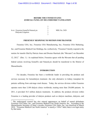 Case MSS/1:12-cv-00413 Document 5 Filed 01/03/13 Page 1 of 30




                          BEFORE THE UNITED STATES
                 JUDICIAL PANEL ON MULTIDISTRICT LITIGATION


                                                )
                                                )
In re: Fresenius GranuFlo/NaturaLyte            )          MDL No. 2428
       Dialysate Litigation                     )
                                                )


                 FRESENIUS’ RESPONSE TO MOTION FOR TRANSFER

       Fresenius USA, Inc.; Fresenius USA Manufacturing, Inc.; Fresenius USA Marketing,

Inc.; and Fresenius Medical Care Holdings, Inc. (collectively, “Fresenius”) hereby respond to the

motion for transfer filed by Patricia Jones and Dwaine Haerinck (the “Movants”) on December

12, 2012.1 (Doc. 1.) As explained below, Fresenius agrees with the Movants that all pending

federal actions involving GranuFlo and NaturaLyte should be transferred to the District of

Massachusetts.

                                       INTRODUCTION

       For decades, Fresenius has been a worldwide leader in providing the products and

services necessary for hemodialysis treatment—the only alternative to kidney transplant for

patients suffering from end-stage renal disease. Today, the services division within Fresenius

operates more than 3,100 dialysis clinics worldwide, treating more than 256,000 patients. In

2011, it provided 34.3 million dialysis treatments. In addition, the products division within

Fresenius is a leading provider of dialysis products such as dialysis machines, dialyzers, and

1
  The undersigned counsel has also entered appearances on behalf of named defendants
Fresenius USA Sales, Inc., and Fresenius Medical Care North America, Inc. According to the
Massachusetts Secretary of State’s records, Fresenius USA Sales, Inc. was dissolved in March
2010. “Fresenius Medical Care North America” is merely a “d/b/a” label; there is no legal entity
by that name.

                                               1
 