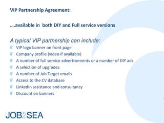 VIP Partnership Agreement:

….available in both DIY and Full service versions

A typical VIP partnership can include:
  VIP logo banner on front page
  Company profile (video if available)
  A number of full service advertisements or a number of DIY ads
  A selection of upgrades
  A number of Job Target emails
  Access to the CV database
  LinkedIn assistance and consultancy
  Discount on banners
 