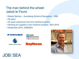 The man behind the wheel:
Jakob le Fevre
 Master Mariner – Svendborg School of Navigation - 1998
 40 years
 24 years experience from the maritime business
 Working for suppliers in the maritime business 2001-2010
 September 2010, JOB2SEA
 
