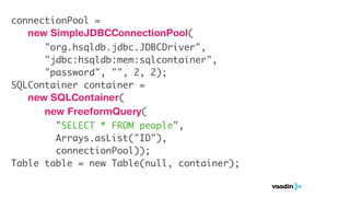 connectionPool =
   new SimpleJDBCConnectionPool(
      "org.hsqldb.jdbc.JDBCDriver",
      "jdbc:hsqldb:mem:sqlcontainer",
      "password", "", 2, 2);
SQLContainer container =
   new SQLContainer(
      new FreeformQuery(
        "SELECT * FROM people",
        Arrays.asList("ID"),
        connectionPool));
Table table = new Table(null, container);
 