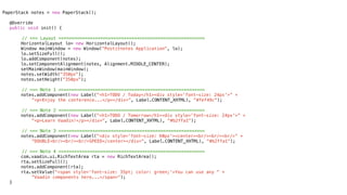 PaperStack notes = new PaperStack();
!
! @Override
! public void init() {

        // === Layout ========================================================
!   !   HorizontalLayout lo= new HorizontalLayout();
!   !   Window mainWindow = new Window("Postitnotes Application", lo);
!   !   lo.setSizeFull();
!   !   lo.addComponent(notes);
!   !   lo.setComponentAlignment(notes, Alignment.MIDDLE_CENTER);
!   !   setMainWindow(mainWindow);! !
!   !   notes.setWidth("350px");
!   !   notes.setHeight("350px");
!   !
        // === Note 1 ========================================================
!   !   notes.addComponent(new Label("<h1>TODO / Today</h1><div style='font-size: 24px'>” +
            “<p>Enjoy the conference...</p></div>", Label.CONTENT_XHTML), "#fef49c");

        // === Note 2 ========================================================
!   !   notes.addComponent(new Label("<h1>TODO / Tomorrow</h1><div style='font-size: 24px'>” +
            “<p>Learn Vaadin!</p></div>", Label.CONTENT_XHTML), "#b2ffa1");

        // === Note 3 ========================================================
!   !   notes.addComponent(new Label("<div style='font-size: 60px'><center><br/><br/><br/>” +
            “DOUBLE<br/><br/><br/>SPEED</center></div>", Label.CONTENT_XHTML), "#b2ffa1");

        // === Note 4 ========================================================
!   !   com.vaadin.ui.RichTextArea rta = new RichTextArea();
!   !   rta.setSizeFull();
!   !   notes.addComponent(rta);
!   !   rta.setValue("<span style='font-size: 35pt; color: green;'>You can use any “ +
            “Vaadin components here...</span>");
!   }
 