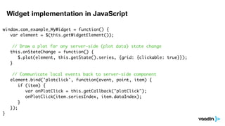 Widget implementation in JavaScript

window.com_example_MyWidget = function() {
	 var element = $(this.getWidgetElement());
	
    // Draw a plot for any server-side (plot data) state change
	 this.onStateChange = function() {
	 	 $.plot(element, this.getState().series, {grid: {clickable: true}});
	 }

      // Communicate local events back to server-side component
	    element.bind('plotclick', function(event, point, item) {
	    	 if (item) {
        	 var onPlotClick = this.getCallback("plotClick");
	    	 	 onPlotClick(item.seriesIndex, item.dataIndex);
	    	 }
	    });
}
 