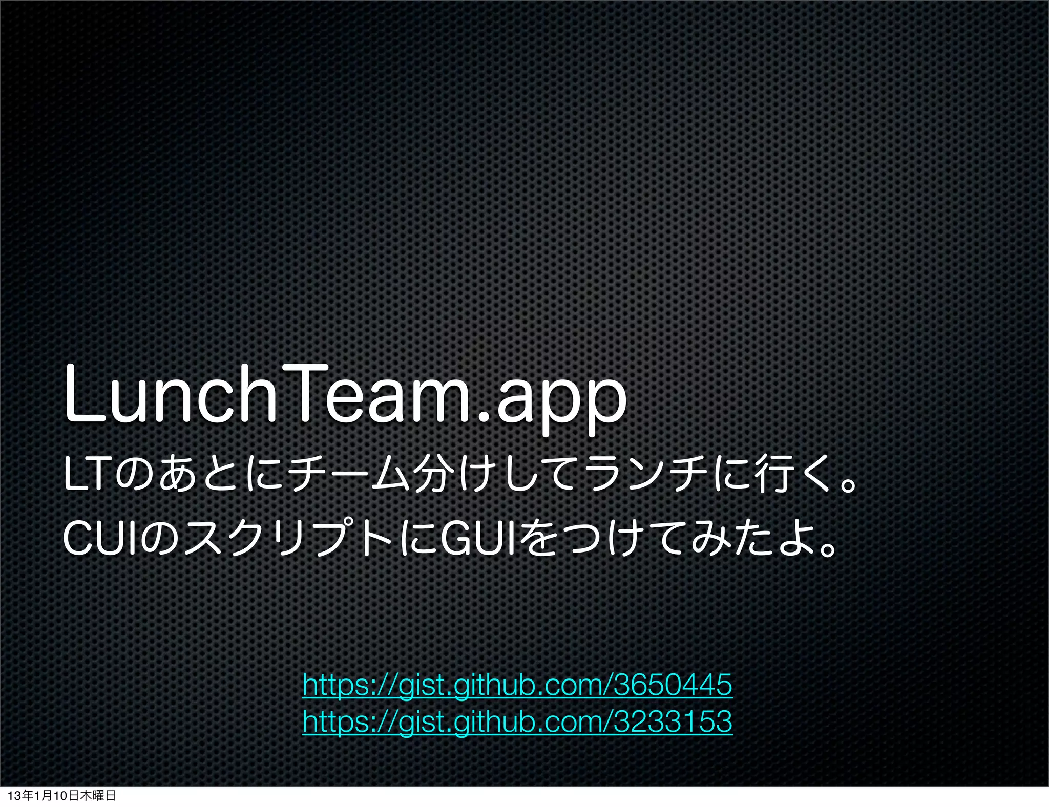 LunchTeam.app
     LTのあとにチーム分けしてランチに行く。
     CUIのスクリプトにGUIをつけてみたよ。


              https://gist.github.com/3650445
              https://gist.github.com/3233153

13年1月10日木曜日
 