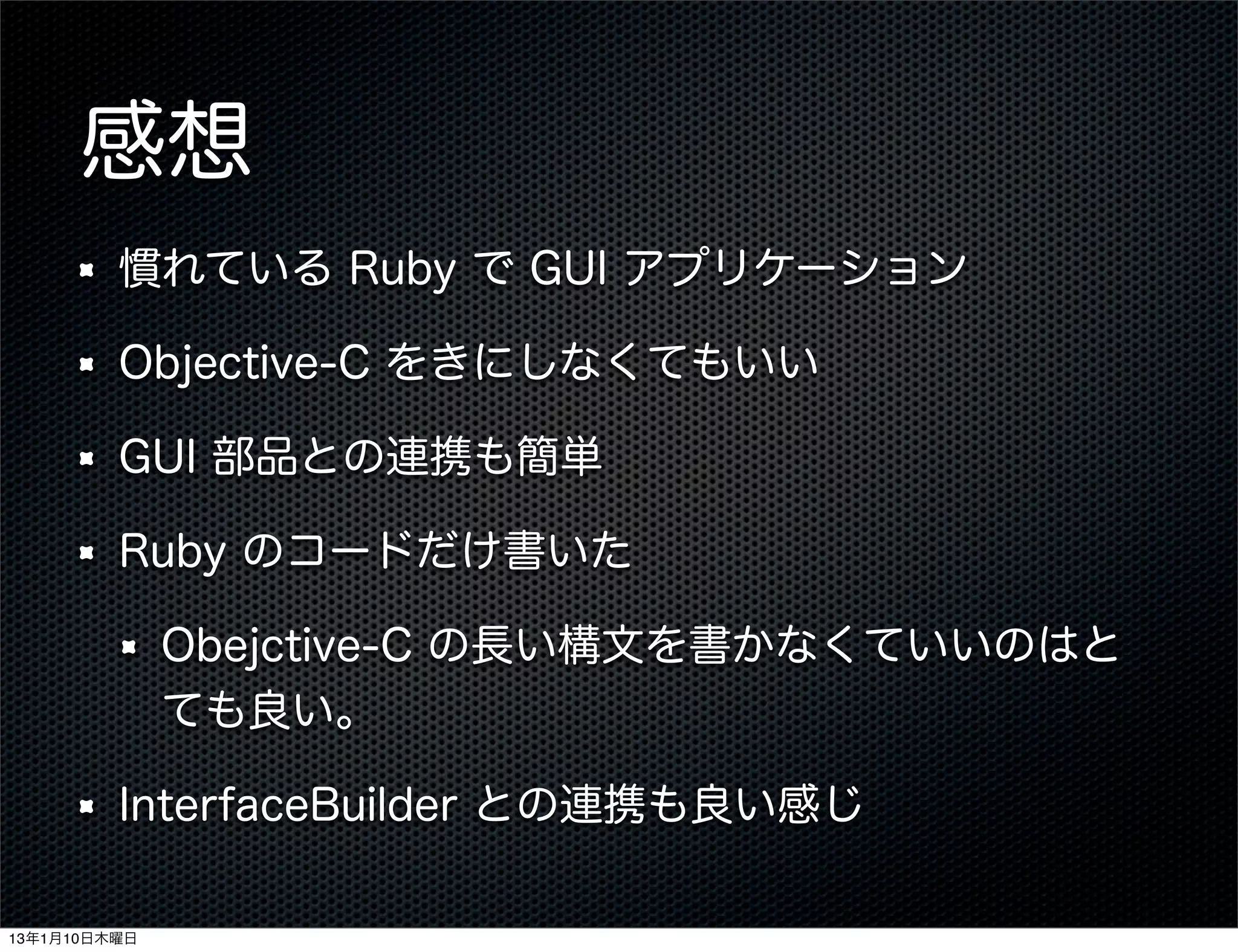 感想
         慣れている Ruby で GUI アプリケーション

         Objective-C をきにしなくてもいい

         GUI 部品との連携も簡単

         Ruby のコードだけ書いた

              Obejctive-C の長い構文を書かなくていいのはと
              ても良い。

         InterfaceBuilder との連携も良い感じ

13年1月10日木曜日
 