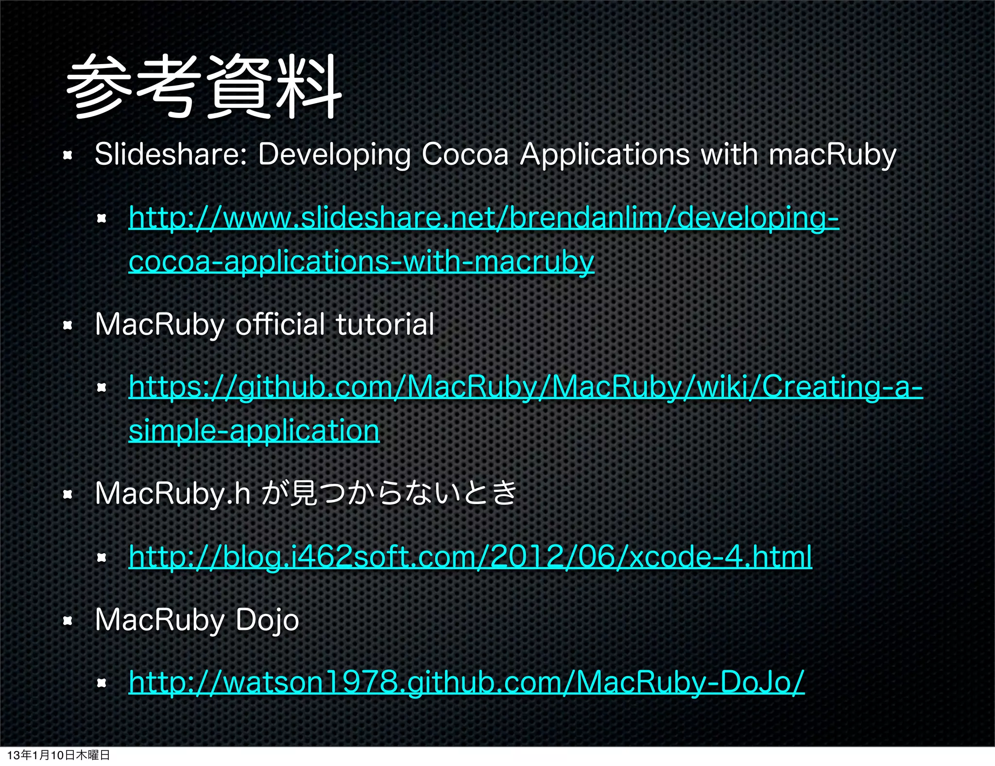 参考資料
         Slideshare: Developing Cocoa Applications with macRuby

              http://www.slideshare.net/brendanlim/developing-
              cocoa-applications-with-macruby

         MacRuby oﬃcial tutorial

              https://github.com/MacRuby/MacRuby/wiki/Creating-a-
              simple-application

         MacRuby.h が見つからないとき

              http://blog.i462soft.com/2012/06/xcode-4.html

         MacRuby Dojo

              http://watson1978.github.com/MacRuby-DoJo/

13年1月10日木曜日
 