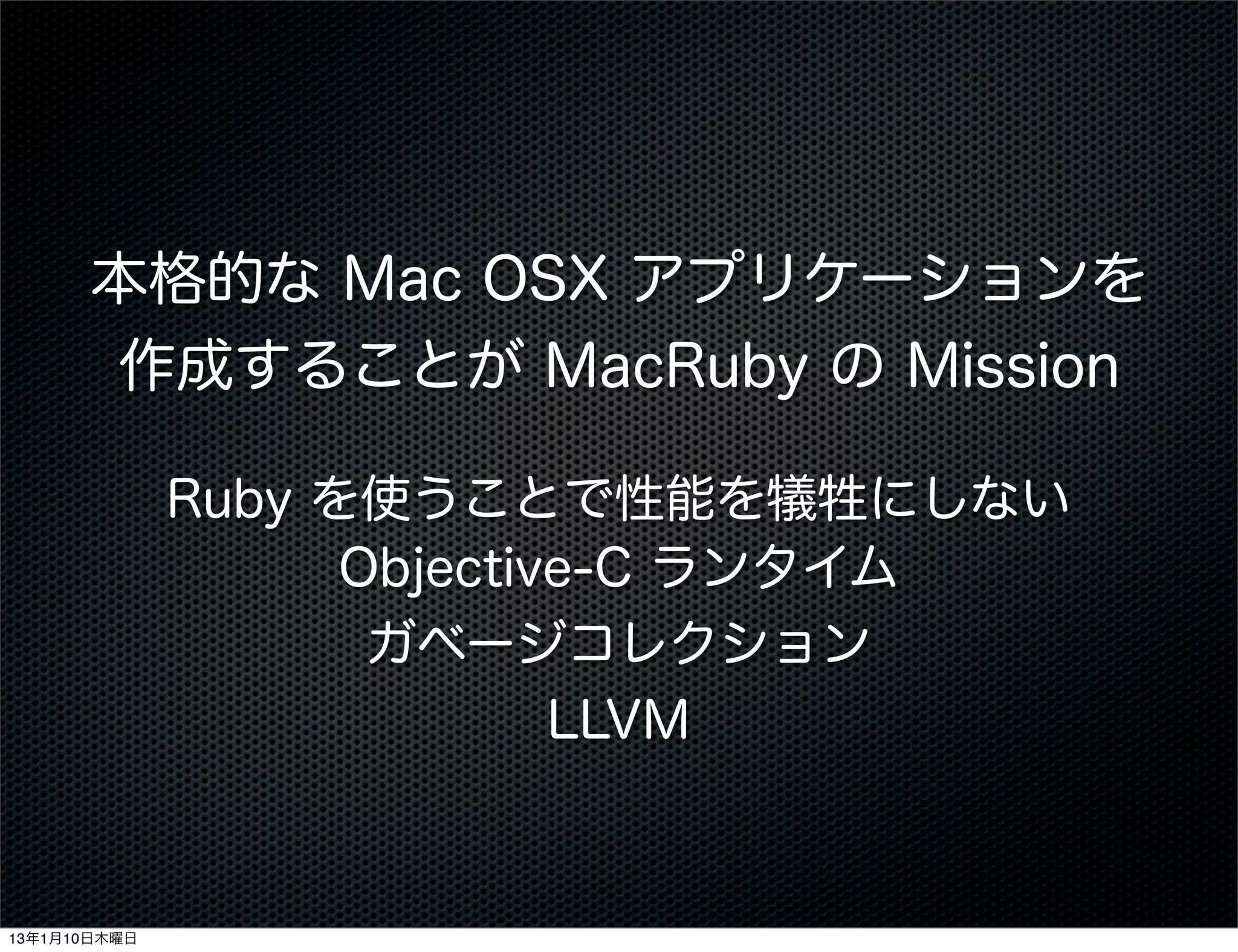 本格的な Mac OSX アプリケーションを
      作成することが MacRuby の Mission

              Ruby を使うことで性能を犠牲にしない
                    Objective-C ランタイム
                     ガベージコレクション
                            LLVM



13年1月10日木曜日
 
