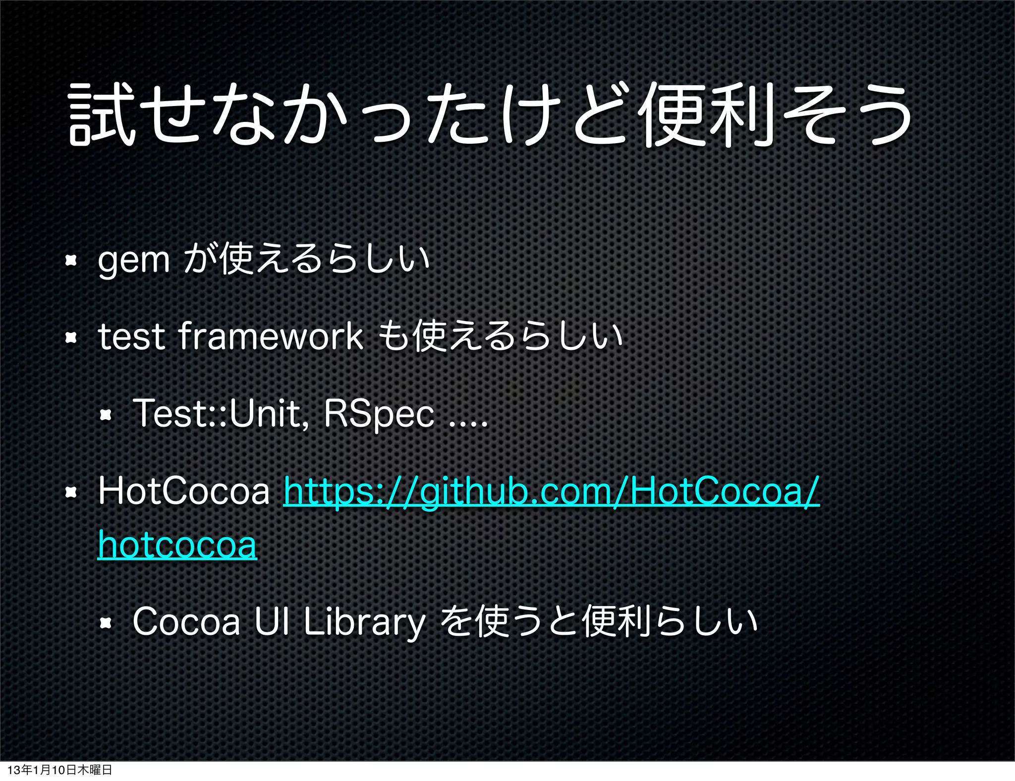 試せなかったけど便利そう
         gem が使えるらしい

         test framework も使えるらしい

              Test::Unit, RSpec ....

         HotCocoa https://github.com/HotCocoa/
         hotcocoa

              Cocoa UI Library を使うと便利らしい


13年1月10日木曜日
 
