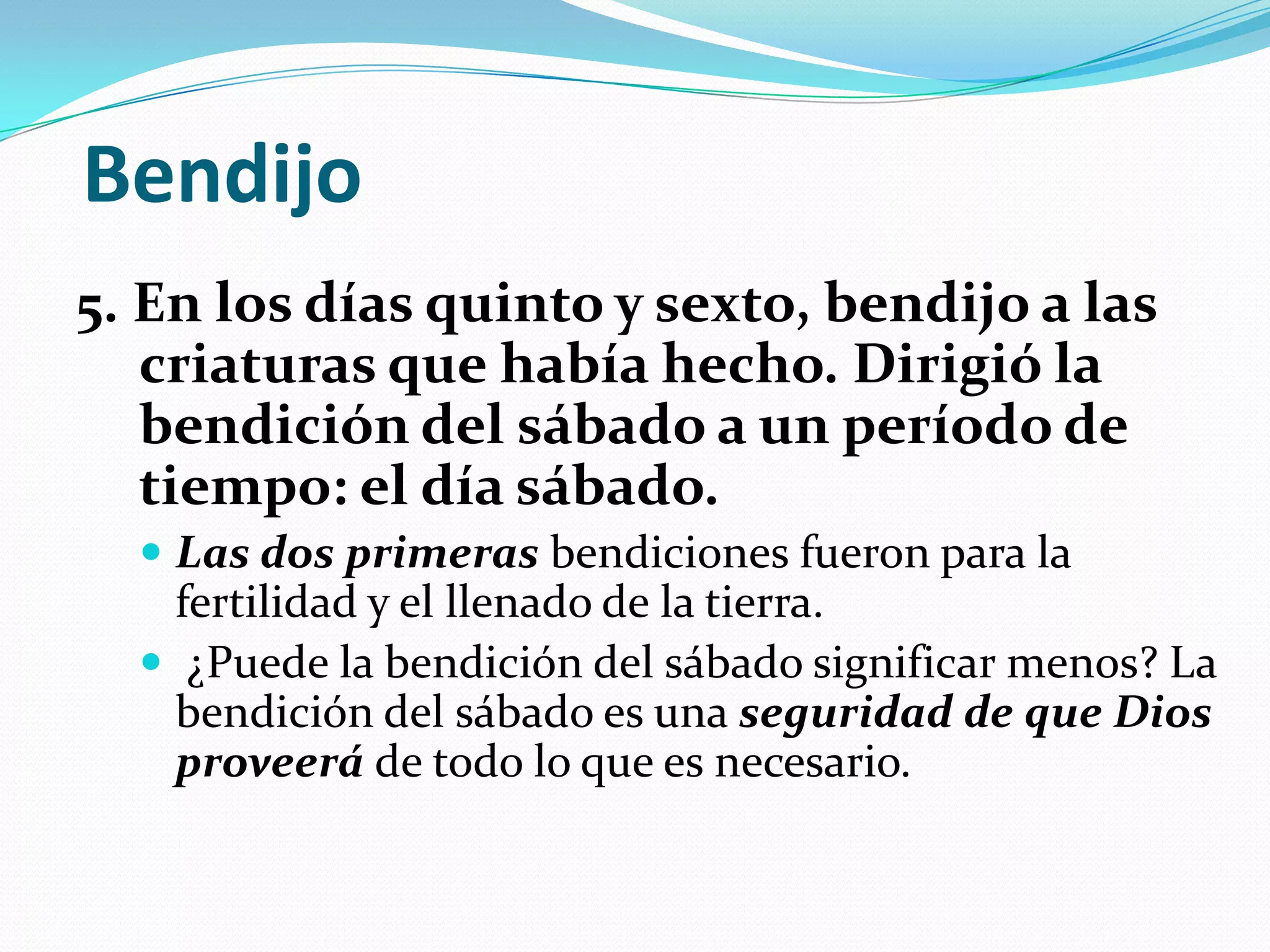 Bendijo
5. En los días quinto y sexto, bendijo a las
   criaturas que había hecho. Dirigió la
   bendición del sábado a un período de
   tiempo: el día sábado.
   Las dos primeras bendiciones fueron para la
    fertilidad y el llenado de la tierra.
   ¿Puede la bendición del sábado significar menos? La
    bendición del sábado es una seguridad de que Dios
    proveerá de todo lo que es necesario.
 