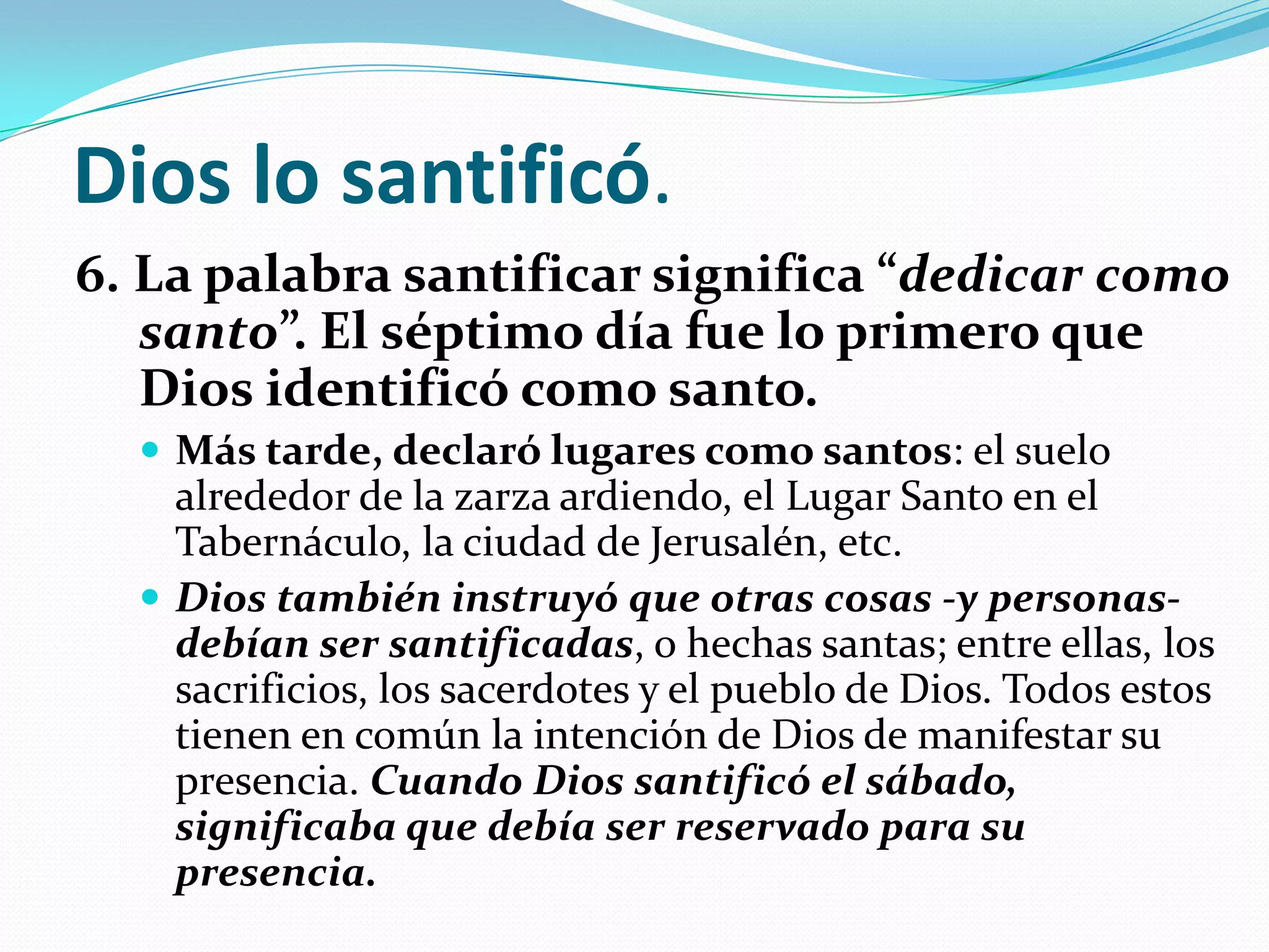 Dios lo santificó.
6. La palabra santificar significa “dedicar como
   santo”. El séptimo día fue lo primero que
   Dios identificó como santo.
   Más tarde, declaró lugares como santos: el suelo
    alrededor de la zarza ardiendo, el Lugar Santo en el
    Tabernáculo, la ciudad de Jerusalén, etc.
   Dios también instruyó que otras cosas -y personas-
    debían ser santificadas, o hechas santas; entre ellas, los
    sacrificios, los sacerdotes y el pueblo de Dios. Todos estos
    tienen en común la intención de Dios de manifestar su
    presencia. Cuando Dios santificó el sábado,
    significaba que debía ser reservado para su
    presencia.
 