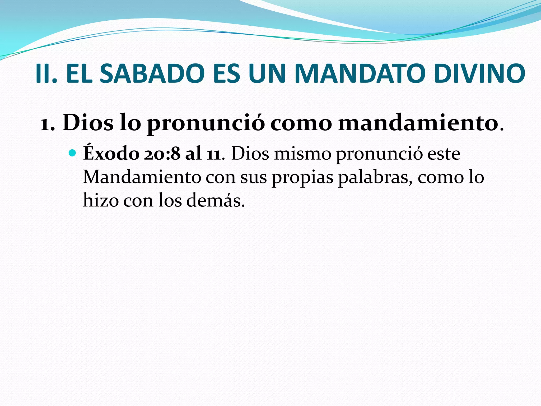 II. EL SABADO ES UN MANDATO DIVINO
1. Dios lo pronunció como mandamiento.
   Éxodo 20:8 al 11. Dios mismo pronunció este
   Mandamiento con sus propias palabras, como lo
   hizo con los demás.
 