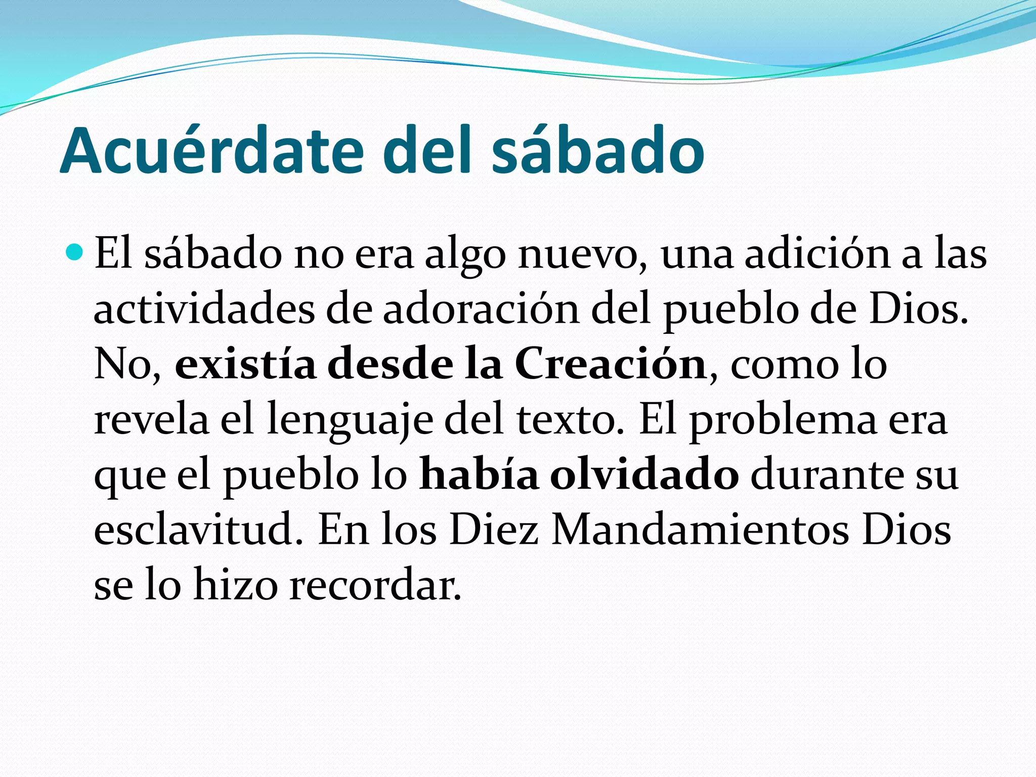 Acuérdate del sábado
 El sábado no era algo nuevo, una adición a las
 actividades de adoración del pueblo de Dios.
 No, existía desde la Creación, como lo
 revela el lenguaje del texto. El problema era
 que el pueblo lo había olvidado durante su
 esclavitud. En los Diez Mandamientos Dios
 se lo hizo recordar.
 