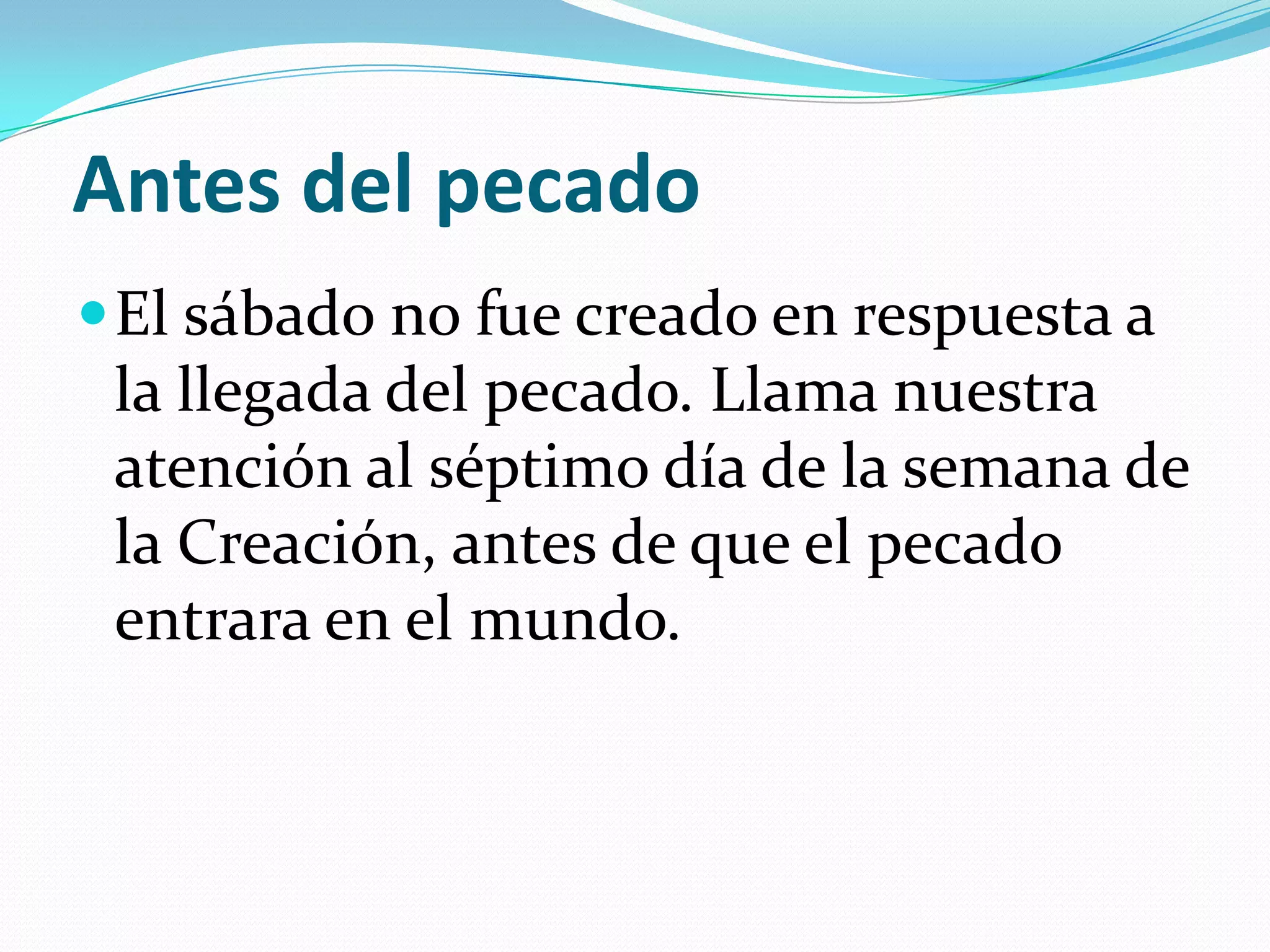 Antes del pecado
 El sábado no fue creado en respuesta a
 la llegada del pecado. Llama nuestra
 atención al séptimo día de la semana de
 la Creación, antes de que el pecado
 entrara en el mundo.
 