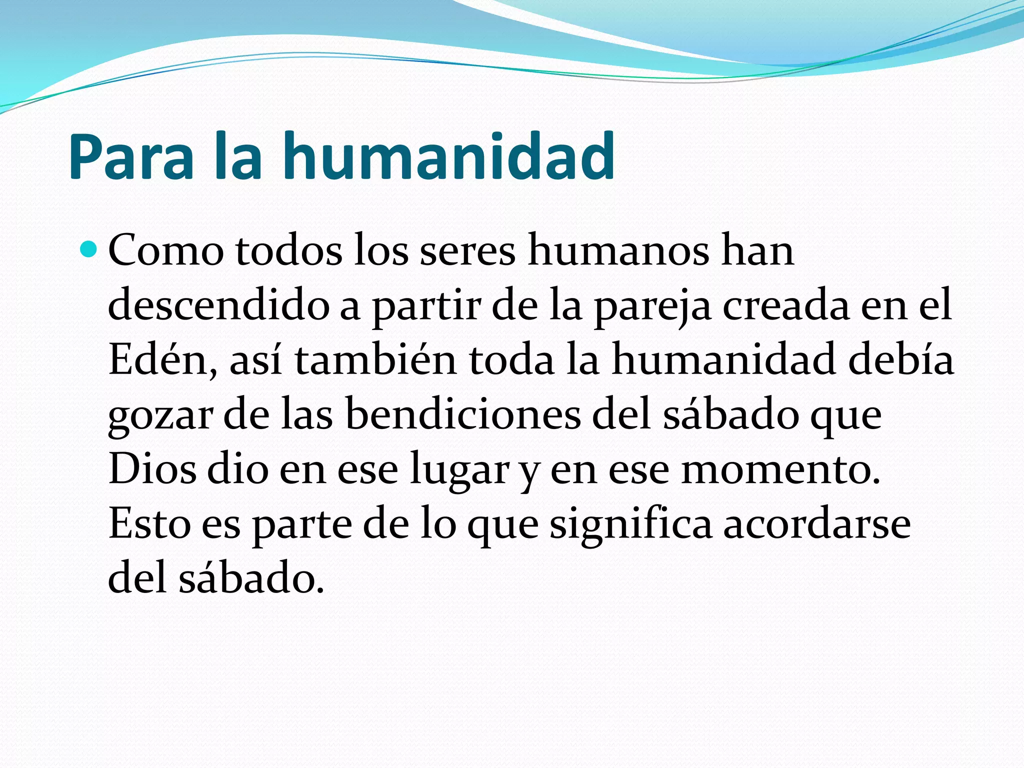 Para la humanidad
 Como todos los seres humanos han
 descendido a partir de la pareja creada en el
 Edén, así también toda la humanidad debía
 gozar de las bendiciones del sábado que
 Dios dio en ese lugar y en ese momento.
 Esto es parte de lo que significa acordarse
 del sábado.
 