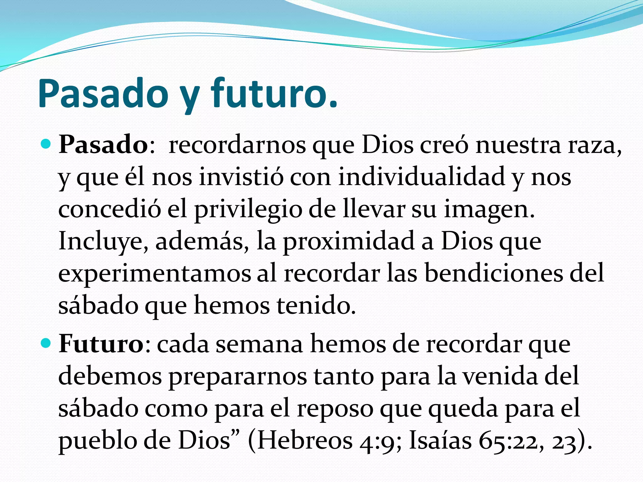 Pasado y futuro.
 Pasado: recordarnos que Dios creó nuestra raza,
  y que él nos invistió con individualidad y nos
  concedió el privilegio de llevar su imagen.
  Incluye, además, la proximidad a Dios que
  experimentamos al recordar las bendiciones del
  sábado que hemos tenido.
 Futuro: cada semana hemos de recordar que
  debemos prepararnos tanto para la venida del
  sábado como para el reposo que queda para el
  pueblo de Dios” (Hebreos 4:9; Isaías 65:22, 23).
 
