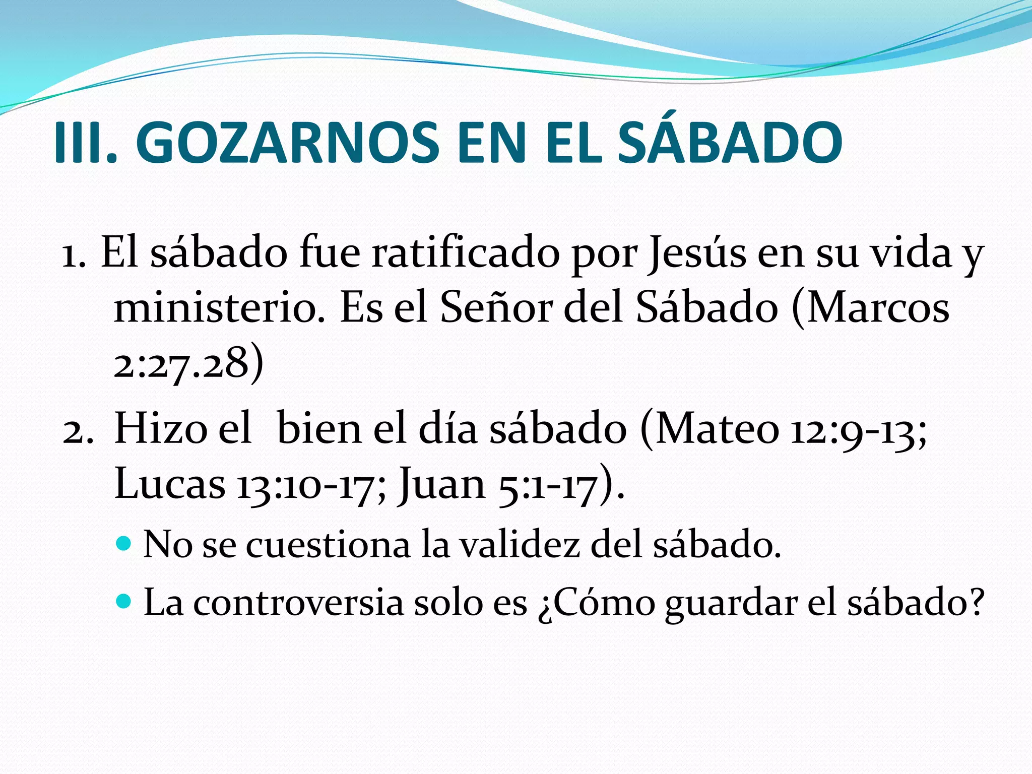 III. GOZARNOS EN EL SÁBADO
1. El sábado fue ratificado por Jesús en su vida y
    ministerio. Es el Señor del Sábado (Marcos
    2:27.28)
2. Hizo el bien el día sábado (Mateo 12:9-13;
    Lucas 13:10-17; Juan 5:1-17).
   No se cuestiona la validez del sábado.
   La controversia solo es ¿Cómo guardar el sábado?
 