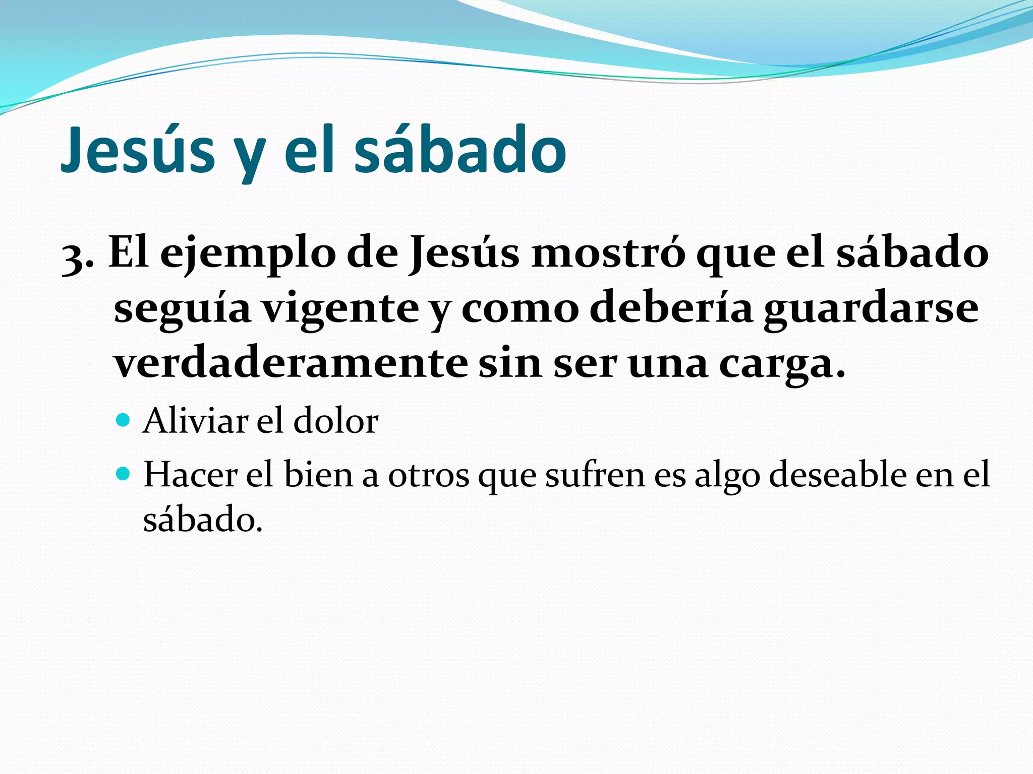 Jesús y el sábado
3. El ejemplo de Jesús mostró que el sábado
   seguía vigente y como debería guardarse
   verdaderamente sin ser una carga.
   Aliviar el dolor
   Hacer el bien a otros que sufren es algo deseable en el
    sábado.
 