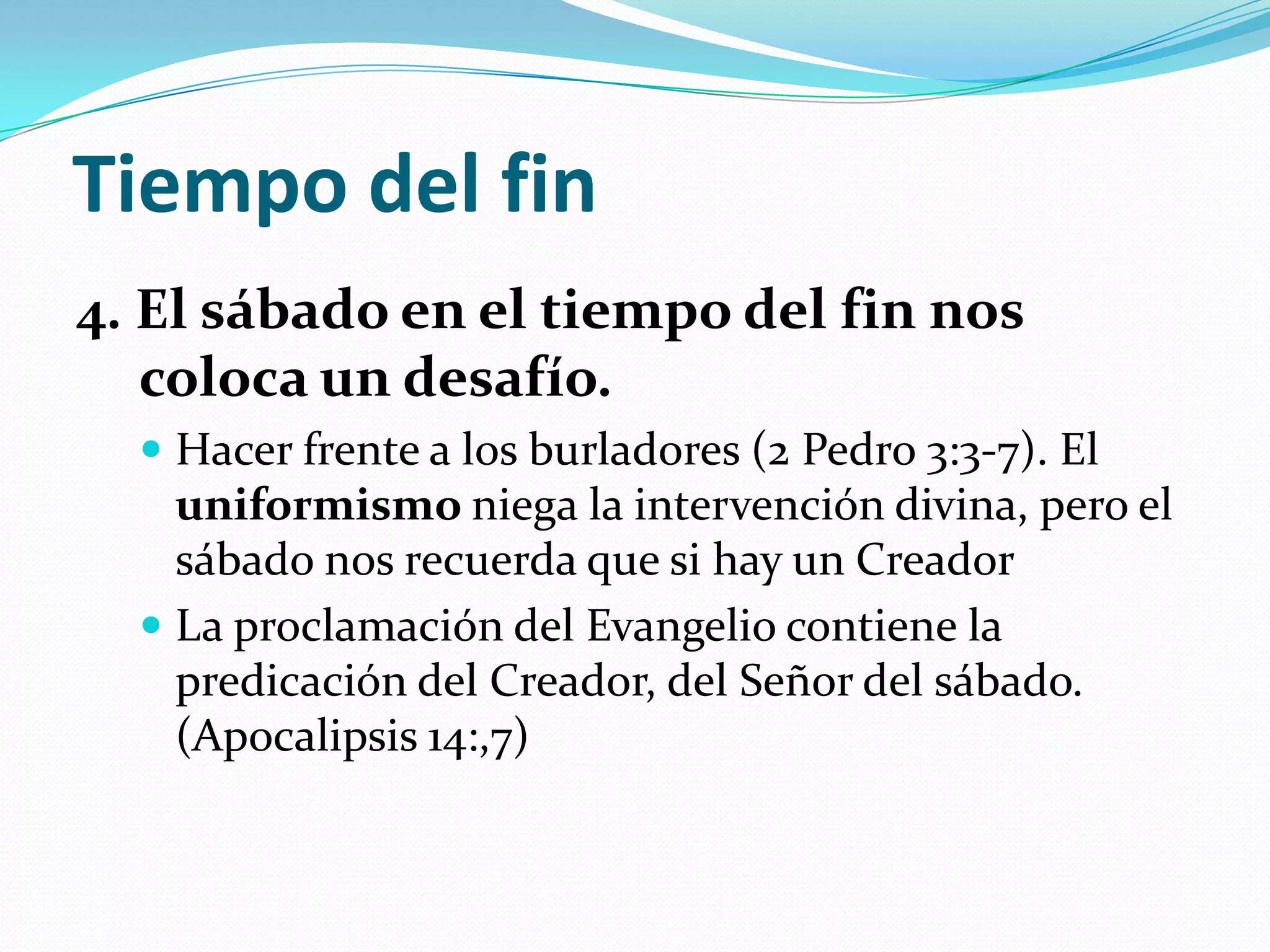 Tiempo del fin
4. El sábado en el tiempo del fin nos
   coloca un desafío.
   Hacer frente a los burladores (2 Pedro 3:3-7). El
    uniformismo niega la intervención divina, pero el
    sábado nos recuerda que si hay un Creador
   La proclamación del Evangelio contiene la
    predicación del Creador, del Señor del sábado.
    (Apocalipsis 14:,7)
 