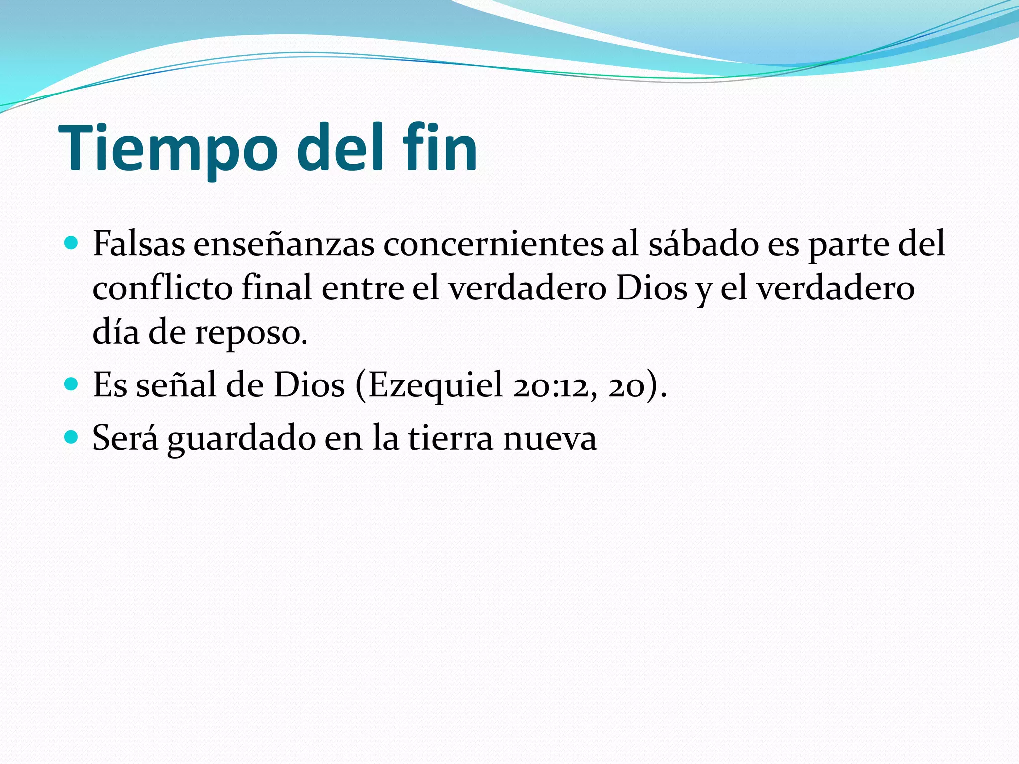 Tiempo del fin
 Falsas enseñanzas concernientes al sábado es parte del
  conflicto final entre el verdadero Dios y el verdadero
  día de reposo.
 Es señal de Dios (Ezequiel 20:12, 20).
 Será guardado en la tierra nueva
 