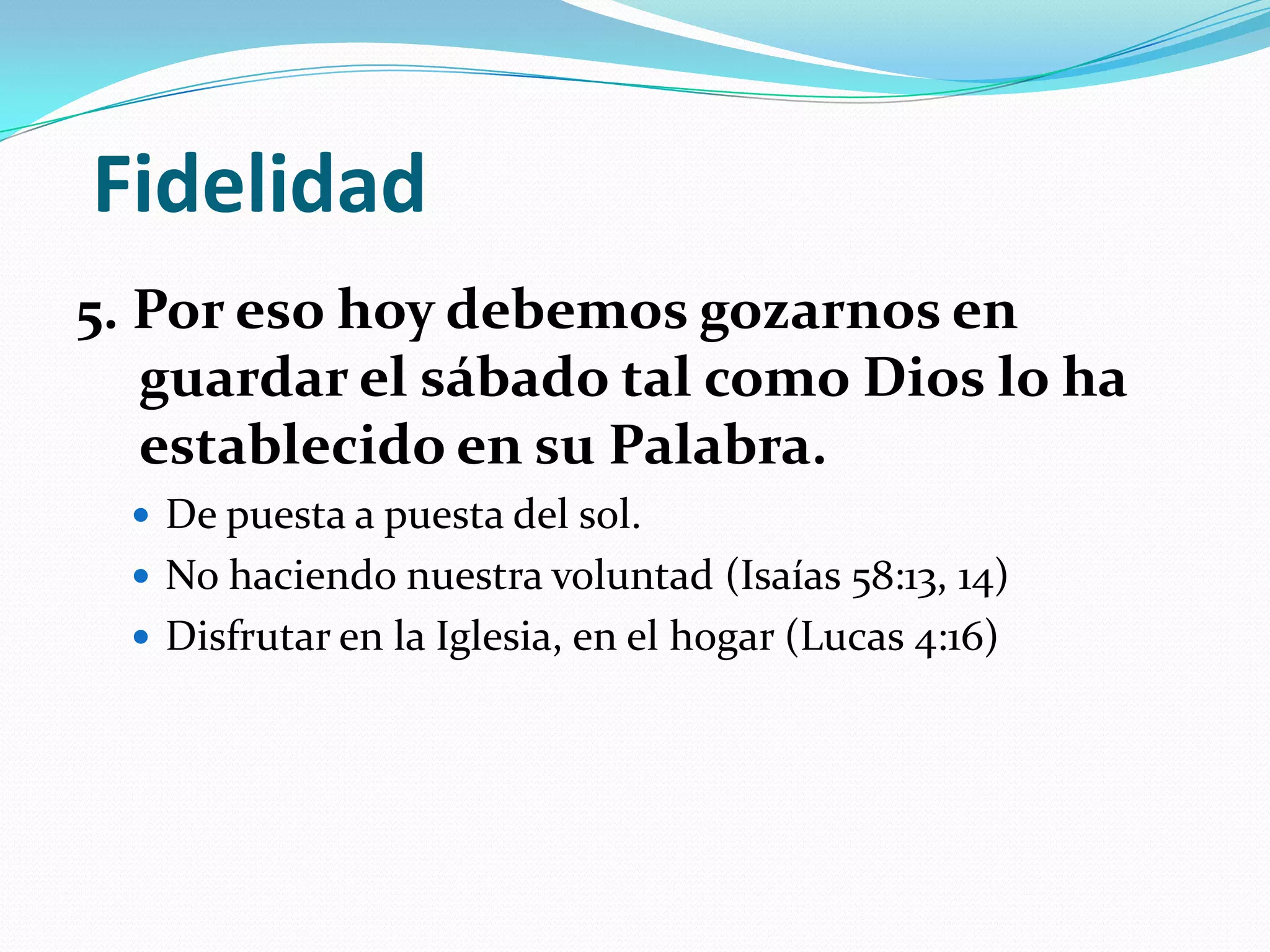Fidelidad
5. Por eso hoy debemos gozarnos en
   guardar el sábado tal como Dios lo ha
   establecido en su Palabra.
   De puesta a puesta del sol.
   No haciendo nuestra voluntad (Isaías 58:13, 14)
   Disfrutar en la Iglesia, en el hogar (Lucas 4:16)
 
