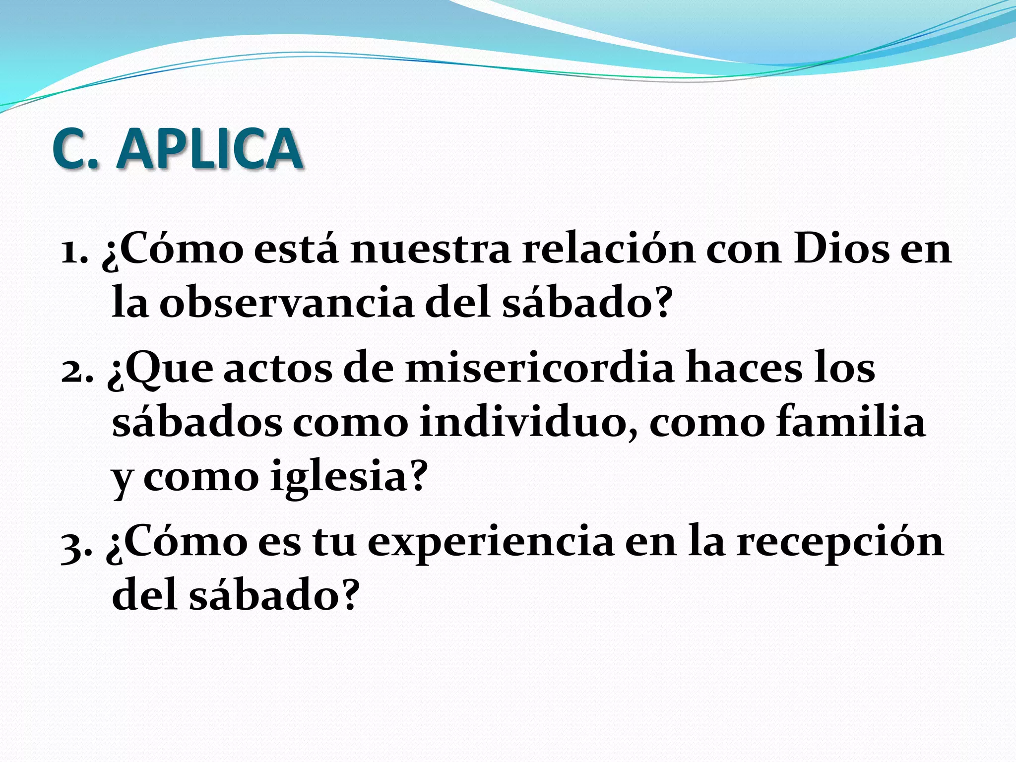 C. APLICA
1. ¿Cómo está nuestra relación con Dios en
    la observancia del sábado?
2. ¿Que actos de misericordia haces los
    sábados como individuo, como familia
    y como iglesia?
3. ¿Cómo es tu experiencia en la recepción
    del sábado?
 