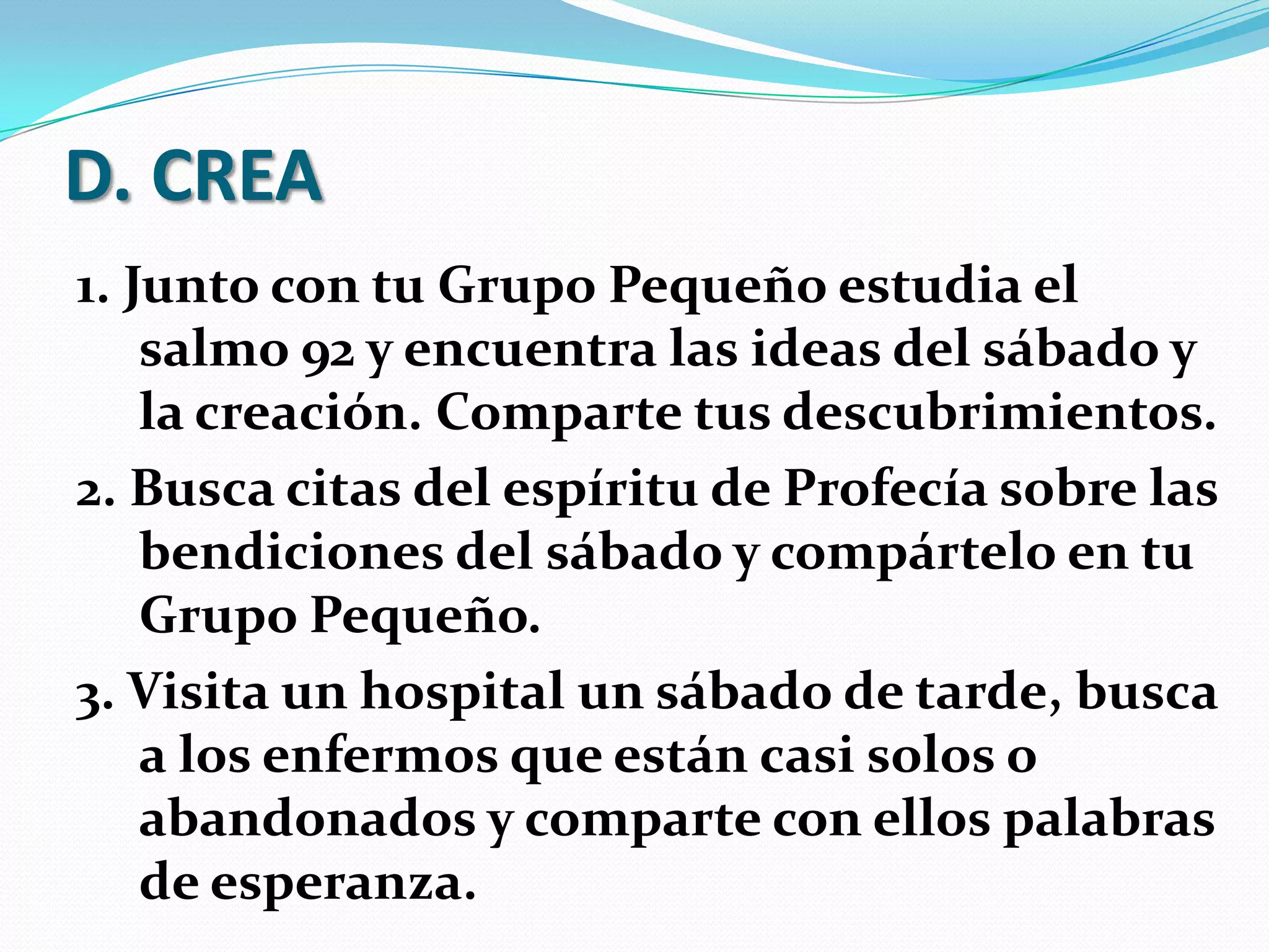 D. CREA
1. Junto con tu Grupo Pequeño estudia el
    salmo 92 y encuentra las ideas del sábado y
    la creación. Comparte tus descubrimientos.
2. Busca citas del espíritu de Profecía sobre las
    bendiciones del sábado y compártelo en tu
    Grupo Pequeño.
3. Visita un hospital un sábado de tarde, busca
    a los enfermos que están casi solos o
    abandonados y comparte con ellos palabras
    de esperanza.
 